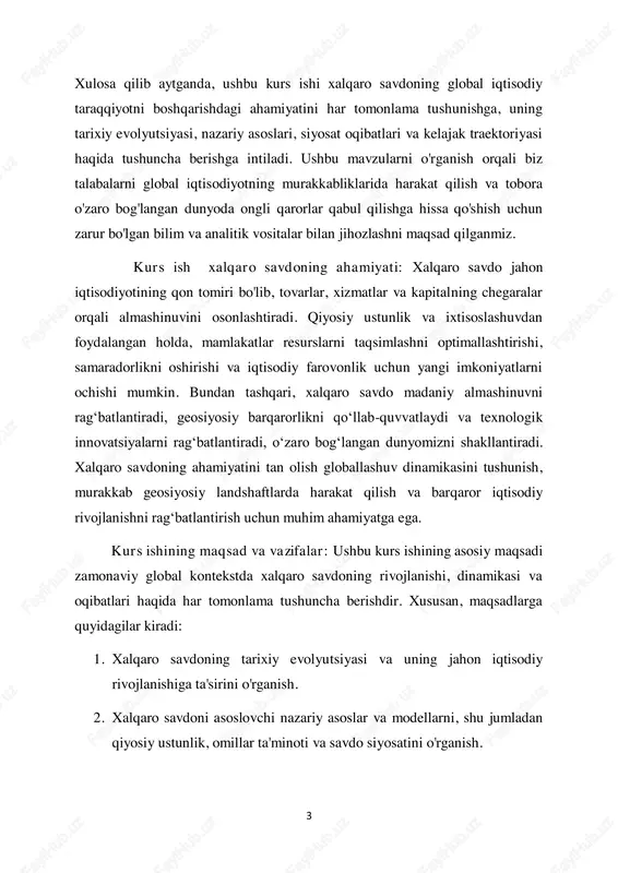 g tarixiy evolyutsiyasi va uning jahon iqtisodiy rivojlanishiga ta'sirini o'rganish. 2. xalqaro savdoni asoslovchi nazariy asoslar va modellarni, shu jumladan qiyosiy ustunlik, omillar ta'minoti va savdo siyosatini o'rganish. 4 3. iqtisodiy o'sishni rag'batlantirish, innovatsiyalarni rag'batlantirish va ijtimoiy-iqtisodiy rivojlanishni rag'batlantirishda xalqaro savdoning rolini tahlil qilish. 4. savdo siyosati, qoidalar va savdo shartnomalarining savdo oqimlari, bozorga kirish va iqtisodiy farovonlikka ta'sirini baholash. 5. raqamlashtirish, barqarorlik va geosiyosiy o'zgarishlarni o'z ichiga olgan xalqaro savdodagi rivojlanayotgan tendentsiyalar va kelajak istiqbollarini baholash. 6. xalqaro savdo va globallashuv bilan bog'liq murakkab muammolarni tahlil qilish uchun tanqidiy fikrlash qobiliyatlari va analitik vositalarni rivojlantirish. kurs ishining ob'ekti va mavzusi: ushbu kurs ishining ob'ekti xalqaro savdo bo'lib, u davlatlar o'rtasida tovarlar, xizmatlar va kapital almashinuvini o'z ichiga oladi. kurs ishining predmeti xalqaro savdoning turli jihatlarini, jumladan, uning tarixiy evolyutsiyasi, nazariy asoslari, siyosat oqibatlari va kelajakdagi istiqbollarini o'z ichiga oladi. ushbu o'lchovlarni o'rganib chiqib, biz global iqtisodiyotdagi xalqaro savdoning murakkab …