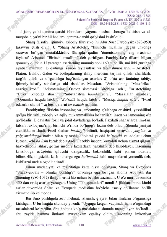 dan bo‟ladigan sabablar”, “astralyabiya fani usullari”, “osmon harakatlari va yulduzlar ilmi” va boshqalardir. farg‟oniyning “astranomiya asoslari” kitobi o‟sha davrdagi astranomiya sohasidagi bilimlarning qomusi bo‟lgan. unda qadimgi falakiyotshunoslik bilimlari, uning qoidalari, usullari bayon qilingan. asar xii asrdayoq lotin tiliga tarjima etilib, ko‟p asrlar davomida evropada astronomiya bo‟yicha qo‟llanma, darslik sifatida xizmat qilib kelgan. u evropada al- fraganus nomi bilan mashhur bo‟lgan. al-xorazmiy (780-850 yy.) sharqning buyuk mutafakkiri, qomusiy olimdir. uning ilmu-nujum, geodeziya, geografiya va ayniqsa riyoziyot sohasidagi xizmatlari beqiyosdir. u arab, hind, lotin, yunon, fors tillarini bilgan. xorazmiy bir qancha kitob va risolalarning muallifidir. bulardan eng mashhuri “kitob al-jabr va al-muqobala” asaridir. bu asar riyoziyotda yangi mustaqil fan – algebraning vujudga kelishiga zamin bo‟ldi. u tenglamalarni echishning ikki usulini academic research in educational sciences volume 2 | issue 6 | 2021 issn: 2181-1385 scientific journal impact factor (sjif) 2021: 5.723 doi: 10.24412/2181-1385-2021-6-108-113 academic research, uzbekistan 110 www.ares.uz – al-jabr, ya‟ni qarama-qarshi …