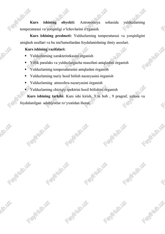 zlargacha bólgan masofasini hisoblash usullaridan xabardor bólish natijalarni umumlashtirish kurs ishining obyekti: astronomiya sohasida yulduzlarning temperaturasi va yorqinligi o‘lchovlarini o‘rganish. kurs ishining predmeti: yulduzlarning temperaturasi va yorqinligini aniqlash usullari va bu ma'lumotlardan foydalanishning ilmiy asoslari. kurs ishining vazifalari: · yulduzlarning xarakteristkasini órganish · yillik paralaks va yulduzlargacha masofani aniqlashni órganish · yulduzlarning temperaturasini aniqlashni órganish · yulduzlarning nuriy hosil bólish nazaryasini órganish · yulduzlarning atmosfera nazaryasini órganish · yulduzlarning chiziqiy spektrini hosil bólishini órganish kurs ishining tarkibi. kurs ishi kirish, 3 ta bob , 9 pragraf, xulosa va foydalanilgan adabiyotlar ro‘yxatidan iborat. kirish yulduz astronomiyasi — astronomiyaning yulduzlar sistemasining tuzilishi, tar kibi, dinamikasi va evolutsiyasining umumiy qonuniyatlarini tadqiq qilish va bu qonuniyatlarni bizning yulduzlar sistemamiz (galaktikamiz) ga tatbiq qilinishini o ? rganish bilan shug ? ullanuvchi bo ? limi. alohida yulduzlar, tumanliklar o ? rganiladigan astrofizikadan farqi shundaki, bunda ob ' yektlarning to ? plami ansambli tadqiq qilinadi. yulduz astronomiyasi …