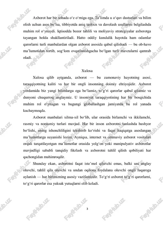 ayotda ham odamlar qarorlarni turli manbalardan olgan axborot asosida qabul qilishadi — bu ob-havo ma’lumotidan tortib, sog‘lom ovqatlanishgacha bo‘lgan turli mavzularni qamrab oladi. xulosa xulosa qilib aytganda, axborot — bu zamonaviy hayotning asosi, taraqqiyotning kaliti va har bir ongli insonning doimiy ehtiyojidir. axborot yordamida biz yangi bilimlarga ega bo‘lamiz, to‘g‘ri qarorlar qabul qilamiz va dunyoni chuqurroq anglaymiz. u insoniyat taraqqiyotining har bir bosqichida muhim rol o‘ynagan va bugungi globallashgan jamiyatda bu rol yanada kuchaymoqda. axborot manbalari xilma-xil bo‘lib, ular orasida birlamchi va ikkilamchi, rasmiy va norasmiy turlari mavjud. har bir inson axborotni tanlashda hushyor bo‘lishi, uning ishonchliligini tekshirib ko‘rishi va faqat haqiqatga asoslangan ma’lumotlarga suyanishi lozim. ayniqsa, internet va ommaviy axborot vositalari orqali tarqatilayotgan ma’lumotlar orasida yolg‘on yoki manipulyativ axborotlar mavjudligi sababli tanqidiy fikrlash va axborotni tahlil qilish qobiliyati har qachongidan muhimroqdir. shunday ekan, axborotni faqat iste’mol qiluvchi emas, balki uni anglay oluvchi, tahlil qila oluvchi va undan oqilona foydalana …