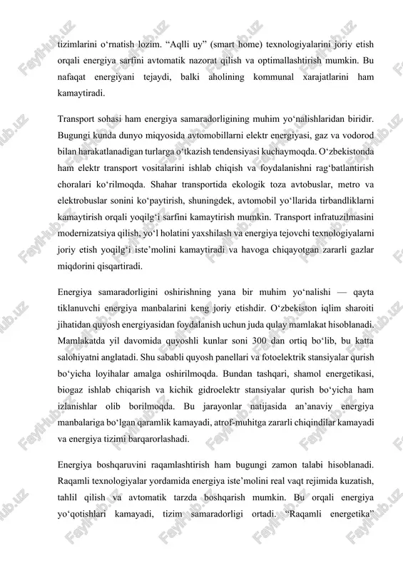r qurish bo‘yicha loyihalar amalga oshirilmoqda. bundan tashqari, shamol energetikasi, biogaz ishlab chiqarish va kichik gidroelektr stansiyalar qurish bo‘yicha ham izlanishlar olib borilmoqda. bu jarayonlar natijasida an’anaviy energiya manbalariga bo‘lgan qaramlik kamayadi, atrof-muhitga zararli chiqindilar kamayadi va energiya tizimi barqarorlashadi. energiya boshqaruvini raqamlashtirish ham bugungi zamon talabi hisoblanadi. raqamli texnologiyalar yordamida energiya iste’molini real vaqt rejimida kuzatish, tahlil qilish va avtomatik tarzda boshqarish mumkin. bu orqali energiya yo‘qotishlari kamayadi, tizim samaradorligi ortadi. “raqamli energetika” konsepsiyasi ishlab chiqarishdan tortib iste’molgacha bo‘lgan barcha bosqichlarda energiyani oqilona taqsimlash imkonini beradi. shuningdek, ilmiy-tadqiqot ishlarini kengaytirish, energiya tejamkor texnologiyalarni ishlab chiqish va ularni amaliyotga joriy etish muhim ahamiyatga ega. oliy o‘quv yurtlari va ilmiy-tadqiqot institutlari energetika sohasidagi muammolarni yechishga qaratilgan innovatsion ishlanmalarni yaratishda faol ishtirok etmoqda. mahalliy va xorijiy tajribalarni o‘rganish, ilg‘or texnologiyalarni mamlakat sharoitiga moslashtirish energiya samaradorligini oshirishda ijobiy natijalar beradi. aholi o‘rtasida energiya tejamkorlik madaniyatini shakllantirish ham bu yo‘nalishning muhim tarkibiy qismidir. energiya …