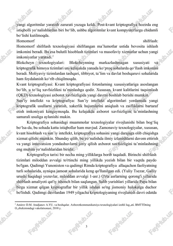 latish qiyinchilik tug‘diradi. kriptoaktivlarni boshqarish xavfi: blokcheyn texnologiyasi asosida yaratilgan kriptoaktivlar (masalan, bitcoin va ethereum) kriptografiyaning rivojlanishini ta’minlagan bo‘lsa-da, ularning noqonuniy faoliyatlar, masalan, pul yuvish yoki firibgarlikda qo‘llanilishi katta xavf tug‘diradi. kriptografiyaning istiqbollari: post-kvant kriptografiya: kvant kompyuterlarning rivoji bilan kriptografiya sohasida yangi algoritmlar yaratish zarurati yuzaga keldi. post-kvant kriptografiya hozirda eng istiqbolli yo‘nalishlardan biri bo‘lib, ushbu algoritmlar kvant kompyuterlarga chidamli bo‘lishi kutilmoqda. homomorf shifrlash: homomorf shifrlash texnologiyasi shifrlangan ma’lumotlar ustida bevosita ishlash imkonini beradi. bu esa bulutli hisoblash tizimlari va masofaviy xizmatlar uchun yangi imkoniyatlar yaratadi.[footnoteref:2] [2: amirov d.m. atadjanov a.yu. va boshqalar. axborotkommunikatsiya texnologiyalari izohli lug„ati. bmttdning o„zbekistondagi vakolatxonasi, 2010 y. ] blokcheyn texnologiyalari: blokcheynning markazlashmagan xususiyati va kriptografik himoya tizimlari uni kelajakda yanada ko‘proq sohalarda qo‘llash imkonini beradi. moliyaviy tizimlardan tashqari, tibbiyot, ta’lim va davlat boshqaruvi sohalarida ham foydalanish ko‘rib chiqilmoqda. kvant kriptografiyasi: kvant kriptografiyasi fotonlarning xususiyatlariga asoslangan bo‘lib, u to‘liq xavfsizlikni ta’minlashga qodir. xususan, kvant kalitlarini taqsimlash …