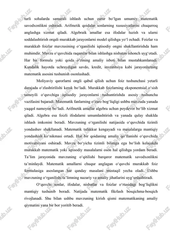 ha tizimli bilimga ega bo‘lish kelajakda murakkab matematik yoki iqtisodiy masalalarni oson hal qilishga yordam beradi. ta’lim jarayonida mavzuning o‘qitilishi barqaror matematik savodxonlikni ta’minlaydi. matematik amallarni chuqur anglagan o‘quvchi murakkab foiz formulasiga asoslangan har qanday masalani mustaqil yecha oladi. ushbu mavzuning o‘rganilishi ta’limning nazariy va amaliy jihatlarini uyg‘unlashtiradi. o‘quvchi sonlar, ifodalar, nisbatlar va foizlar o‘rtasidagi bog‘liqlikni mantiqiy tushunib boradi. natijada matematik fikrlash bosqichma-bosqich rivojlanadi. shu bilan ushbu mavzuning kirish qismi matematikaning amaliy qiymatini yana bir bor yoritib beradi. 1. fanning predmeti haqida tushuncha fanning predmeti haqida tushuncha matematikani o‘rganishda boshlang‘ich va asosiy nazariy nuqtadir chunki har bir fan o‘z predmeti orqali mazmuni va o‘rganish doirasini belgilaydi. matematikada fanning predmeti sonlar, ular ustida bajariladigan amallar, shakllar, munosabatlar va ularning o‘zgarish jarayonlarini tahlil qilishdan iborat bo‘ladi. fanning predmeti o‘quvchiga matematikaning nimani o‘rgatishi, qanday masalalarni ko‘rib chiqishi va qanday yechim usullaridan foydalanishini tushuntiradi. matematik fan sonlar bilan bog‘liq bo‘lgan barcha jarayonlarni mantiqiy ketma-ketlik …