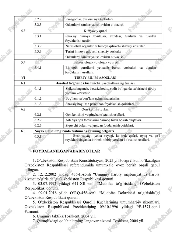 1 biologik qurollarni yetkazib berish vositalari va ulardan foydalanish usullari. vi tibbiy bilim asoslari 6.1 jarohat to‘g’risida tushuncha, jarohatlarning turlari 6.1.1 shikastlanganda, baxtsiz hodisa sodir bo‘lganda va birinchi tibbiy yordam ko‘rsatish. 6.1.2 bog’lam va bog’lam uchun materiallar. 6.1.3 shaxsiy bog’lash paketidan foydalanish qoidalari. 6.2 qon ketishi turlari 6.2.1 qon ketishini vaqtincha to‘xtatish usullari. 6.2.2 arteriya qon tomirlarini barmoq bilan bosish nuqtalari. 6.2.3 siquvchi bolam va jgutdan foydalanish qoidalari. 6.3 suyak sinishi to‘g’risida tushuncha va uning belgilari 6.3.1 bosh suyagi, yelka suyagi, ko‘krak qafasi, oyoq va qo‘l suyaklari singanda birinchi tibbiy yordam ko‘rsatish usullari. foydalanilgan adabiyotlar 1. o’zbekiston respublikasi konstitutsiyasi, 2023 yil 30 aprel kuni o‘tkazilgan o‘zbekiston respublikasi referendumida umumxalq ovoz berish orqali qabul qilingan. 2. 12.12.2002 yildagi 436-ii-sonli “umumiy harbiy majburiyat va harbiy xizmat to’g’risida”gi o’zbekiston respublikasi qonuni. 3. 03.07.1992 yildagi 641-xii-sonli “mudofaa to’g’risida”gi o’zbekiston respublikasi qonuni. 4. 09.01.2018 yilda o‘rq-458-sonli “mudofaa doktrinasi to‘g‘risida”gi o’zbekiston respublikasi qonuni. 5. o’zbekiston respublikasi …