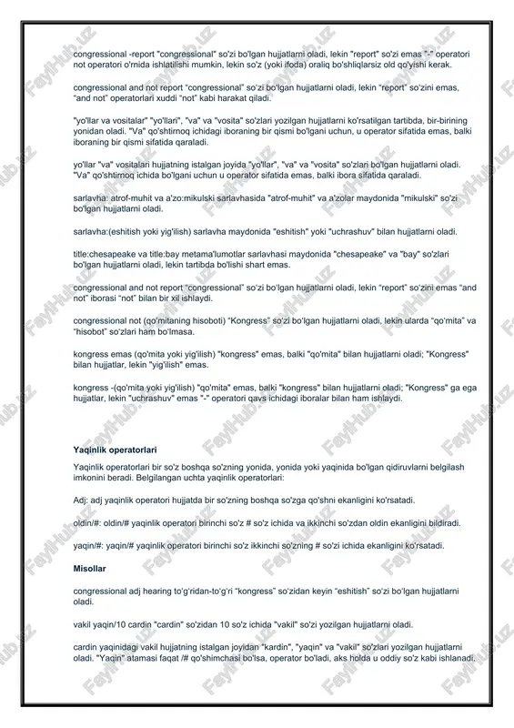 qo'mita" emas, balki "kongress" bilan hujjatlarni oladi; "kongress" ga ega hujjatlar, lekin "uchrashuv" emas "-" operatori qavs ichidagi iboralar bilan ham ishlaydi. yaqinlik operatorlari yaqinlik operatorlari bir so'z boshqa so'zning yonida, yonida yoki yaqinida bo'lgan qidiruvlarni belgilash imkonini beradi. belgilangan uchta yaqinlik operatorlari: adj: adj yaqinlik operatori hujjatda bir so'zning boshqa so'zga qo'shni ekanligini ko'rsatadi. oldin/#: oldin/# yaqinlik operatori birinchi so'z # so'z ichida va ikkinchi so'zdan oldin ekanligini bildiradi. yaqin/#: yaqin/# yaqinlik operatori birinchi so'z ikkinchi so'zning # so'zi ichida ekanligini ko'rsatadi. misollar congressional adj hearing to‘g‘ridan-to‘g‘ri “kongress” so‘zidan keyin “eshitish” so‘zi bo‘lgan hujjatlarni oladi. vakil yaqin/10 cardin "cardin" so'zidan 10 so'z ichida "vakil" so'zi yozilgan hujjatlarni oladi. cardin yaqinidagi vakil hujjatning istalgan joyidan "kardin", "yaqin" va "vakil" so'zlari yozilgan hujjatlarni oladi. "yaqin" atamasi faqat /# qo'shimchasi bo'lsa, operator bo'ladi, aks holda u oddiy so'z kabi ishlanadi. vakil oldin/10 cardin 10 soʻz ichida va “cardin” soʻzidan oldin “vakil” soʻzi …