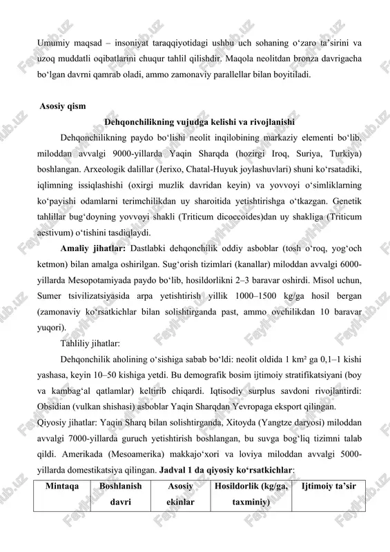 a uzoq muddatli oqibatlarini chuqur tahlil qilishdir. maqola neolitdan bronza davrigacha bo‘lgan davrni qamrab oladi, ammo zamonaviy parallellar bilan boyitiladi. asosiy qism dehqonchilikning vujudga kelishi va rivojlanishi dehqonchilikning paydo bo‘lishi neolit inqilobining markaziy elementi bo‘lib, miloddan avvalgi 9000-yillarda yaqin sharqda (hozirgi iroq, suriya, turkiya) boshlangan. arxeologik dalillar (jerixo, chatal-huyuk joylashuvlari) shuni ko‘rsatadiki, iqlimning issiqlashishi (oxirgi muzlik davridan keyin) va yovvoyi o‘simliklarning ko‘payishi odamlarni terimchilikdan uy sharoitida yetishtirishga o‘tkazgan. genetik tahlillar bug‘doyning yovvoyi shakli (triticum dicoccoides)dan uy shakliga (triticum aestivum) o‘tishini tasdiqlaydi. amaliy jihatlar: dastlabki dehqonchilik oddiy asboblar (tosh o‘roq, yog‘och ketmon) bilan amalga oshirilgan. sug‘orish tizimlari (kanallar) miloddan avvalgi 6000-yillarda mesopotamiyada paydo bo‘lib, hosildorlikni 2–3 baravar oshirdi. misol uchun, sumer tsivilizatsiyasida arpa yetishtirish yillik 1000–1500 kg/ga hosil bergan (zamonaviy ko‘rsatkichlar bilan solishtirganda past, ammo ovchilikdan 10 baravar yuqori). tahliliy jihatlar: dehqonchilik aholining o‘sishiga sabab bo‘ldi: neolit oldida 1 km² ga 0,1–1 kishi yashasa, keyin 10–50 kishiga yetdi. bu demografik bosim …