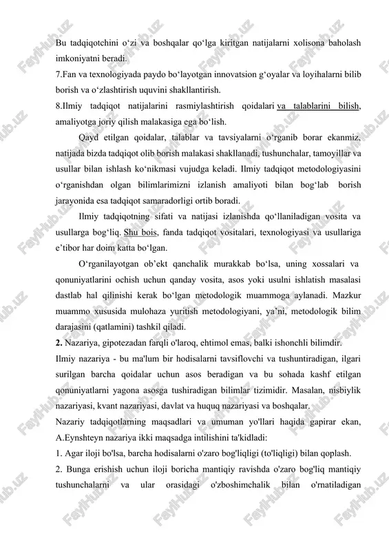 radorligi ortib boradi. ilmiy tadqiqotning sifati va natijasi izlanishda qo‘llaniladigan vosita va usullarga bog‘liq. shu bois, fanda tadqiqot vositalari, texnologiyasi va usullariga e’tibor har doim katta bo‘lgan. o‘rganilayotgan ob’ekt qanchalik murakkab bo‘lsa, uning xossalari va qonuniyatlarini ochish uchun qanday vosita, asos yoki usulni ishlatish masalasi dastlab hal qilinishi kerak bo‘lgan metodologik muammoga aylanadi. mazkur muammo xususida mulohaza yuritish metodologiyani, ya’ni, metodologik bilim darajasini (qatlamini) tashkil qiladi. 2. nazariya, gipotezadan farqli o'laroq, ehtimol emas, balki ishonchli bilimdir. ilmiy nazariya - bu ma'lum bir hodisalarni tavsiflovchi va tushuntiradigan, ilgari surilgan barcha qoidalar uchun asos beradigan va bu sohada kashf etilgan qonuniyatlarni yagona asosga tushiradigan bilimlar tizimidir. masalan, nisbiylik nazariyasi, kvant nazariyasi, davlat va huquq nazariyasi va boshqalar. nazariy tadqiqotlarning maqsadlari va umuman yo'llari haqida gapirar ekan, a.eynshteyn nazariya ikki maqsadga intilishini ta'kidladi: 1. agar iloji bo'lsa, barcha hodisalarni o'zaro bog'liqligi (to'liqligi) bilan qoplash. 2. bunga erishish uchun iloji boricha mantiqiy ravishda o'zaro …