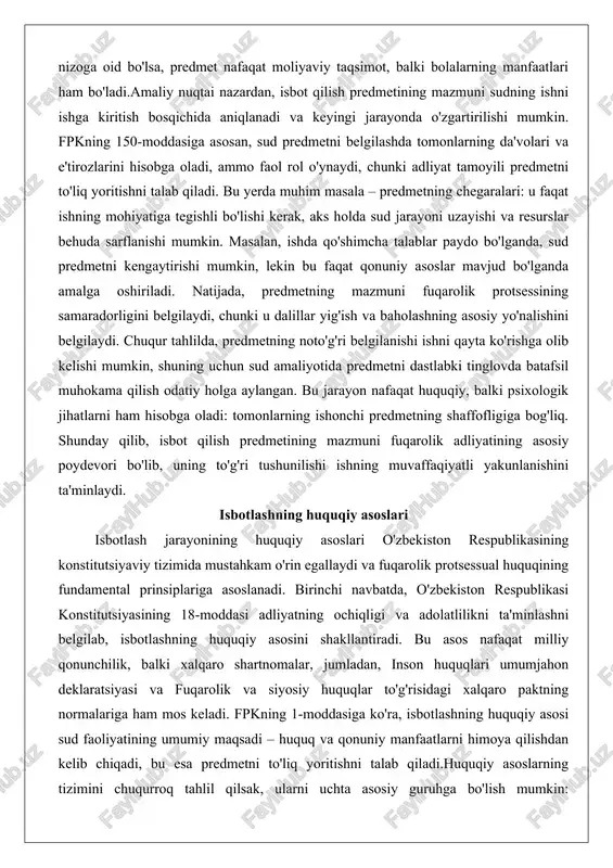 respublikasining konstitutsiyaviy tizimida mustahkam o'rin egallaydi va fuqarolik protsessual huquqining fundamental prinsiplariga asoslanadi. birinchi navbatda, o'zbekiston respublikasi konstitutsiyasining 18-moddasi adliyatning ochiqligi va adolatlilikni ta'minlashni belgilab, isbotlashning huquqiy asosini shakllantiradi. bu asos nafaqat milliy qonunchilik, balki xalqaro shartnomalar, jumladan, inson huquqlari umumjahon deklaratsiyasi va fuqarolik va siyosiy huquqlar to'g'risidagi xalqaro paktning normalariga ham mos keladi. fpkning 1-moddasiga ko'ra, isbotlashning huquqiy asosi sud faoliyatining umumiy maqsadi – huquq va qonuniy manfaatlarni himoya qilishdan kelib chiqadi, bu esa predmetni to'liq yoritishni talab qiladi.huquqiy asoslarning tizimini chuqurroq tahlil qilsak, ularni uchta asosiy guruhga bo'lish mumkin: konstitutsiyaviy, qonuniy va protsessual. konstitutsiyaviy asoslar adliyatning mustaqilligi va tenglik prinsiplariga asoslanib, isbotlash jarayonida hech bir tomonning ustunligini rad etadi. masalan, konstitutsiyaning 139-moddasi sudning faolligini belgilab, isbotlashning passiv emas, balki faol xarakterini ta'kidlaydi. qonuniy asoslar fpkning 147-160-moddalarida batafsil berilgan bo'lib, bu yerda isbotlashning subyektlari (tomonlar va sud), obyekti (faktlar) va vositalari (dalillar) huquqiy jihatdan tartibga solinadi. protsessual asoslar esa …