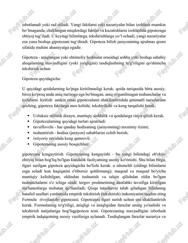 lish jarayoni va gipotezalarning tabiati mantiqiy asoslarda aks etmasdan intuitiv bo'lishi mumkin hodisalarning qonuniy (sababli) bogʻlanishi toʻgʻrisidagi taxminan mulohaza, faraz. gipoteza ilmiy bilishni rivojlantirish uchun asos boʻladi. gipotezaning mantiqiy jihatdan tahlil qilish (taqqoslash, analiz va sintez, mavhumlashtirish va umumiylashtirish) asosida bevosita bilimga oʻtish, sababiy bogʻlanish asosida qonuniyatlarni ochish kabi bosqichlari bor. umumiy gipoteza bir guruh hodisalar, jarayonlar xususiyati va sababi toʻgʻrisidagi, xususiy gipoteza, alohida yakka hodisalar, jarayonlar sababi toʻgʻrisidagi taxmindir. har qanday gipoteza tekshirishni talab qiladi. natijada uning ehtimolligi ortadi yoki kamayadi, haqiqatligi isbotlanadi yoki rad etiladi. yangi faktlarni eski nazariyalar bilan izohlash mumkin boʻlmaganda, cheklangan miqdordagi faktlar va kuzatishlarni izohlashda gipotezaga ehtiyoj tugʻiladi. u keyingi bilimlarga, tekshirishlarga yoʻl ochadi, yangi nazariyalar esa yana boshqa gipotezani tugʻdiradi. gipoteza bilish jarayonining ajralmas qismi sifatida muhim ahamiyatga egadir. gipoteza - aniqlangan yoki ehtimoliy hodisalar orasidagi ushbu yoki boshqa sababiy aloqalarning mavjudligini (yoki yo'qligini) tasdiqlashning to'g'riligini qo'shimcha tekshirish uchun gipoteza quyidagicha: u quyidagi …