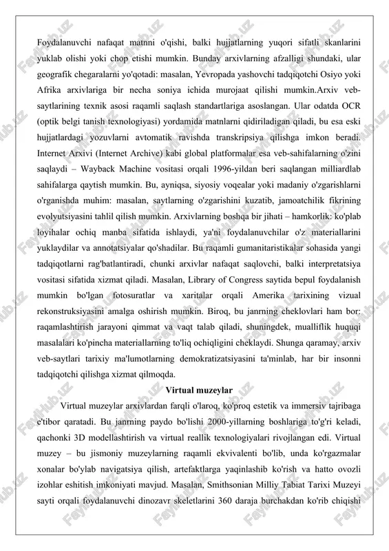 alga oshirish mumkin. biroq, bu janrning cheklovlari ham bor: raqamlashtirish jarayoni qimmat va vaqt talab qiladi, shuningdek, mualliflik huquqi masalalari ko'pincha materiallarning to'liq ochiqligini cheklaydi. shunga qaramay, arxiv veb-saytlari tarixiy ma'lumotlarning demokratizatsiyasini ta'minlab, har bir insonni tadqiqotchi qilishga xizmat qilmoqda. virtual muzeylar virtual muzeylar arxivlardan farqli o'laroq, ko'proq estetik va immersiv tajribaga e'tibor qaratadi. bu janrning paydo bo'lishi 2000-yillarning boshlariga to'g'ri keladi, qachonki 3d modellashtirish va virtual reallik texnologiyalari rivojlangan edi. virtual muzey – bu jismoniy muzeylarning raqamli ekvivalenti bo'lib, unda ko'rgazmalar xonalar bo'ylab navigatsiya qilish, artefaktlarga yaqinlashib ko'rish va hatto ovozli izohlar eshitish imkoniyati mavjud. masalan, smithsonian milliy tabiat tarixi muzeyi sayti orqali foydalanuvchi dinozavr skeletlarini 360 daraja burchakdan ko'rib chiqishi mumkin, bu esa an'anaviy muzeyga borishdan ko'ra qulayroq. bu janrning asosiy maqsadi – madaniy merosni global auditoriyaga yetkazish: pandemiya davrida, masalan, 2020-yilda millionlab odamlar luvr yoki vatikan muzeylarining virtual turlariga murojaat qilgan. google arts & culture platformasi bu …