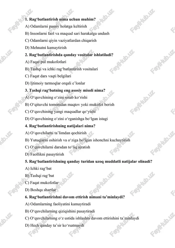 i d) kichik va katta 10. rag‘batlantirish jarayonida o‘qituvchining asosiy roli nima? a) o‘quvchilarga faqat bilim berish b) o‘quvchilarga doimiy rag‘bat va e’tibor berish c) faqat baholarni belgilash d) o‘quvchilarni o‘qishdan voz kechirish 1. b 2. b 3. b 4. b 5. a 6. c 7. a 8. a 9. a 10. b 1. rag‘batlantirish nima? a) insonni harakatga undovchi tashqi kuch b) insonni ichki kuch bilan harakat qilishga undash c) inso nni faollikka undovchi ichki va tashqi vositalar majmui d) faollikni pasaytirish jarayoni 2. rag‘batlantirishning asosiy vazifasi nima? a) insonni faollikdan mahrum qilish b) mehnatni osonlashtirish c) insonni harakatga undash va natijalarni yaxshilash d) faqat maqtov berish 3. ichki rag‘bat nima? a) odamning o‘ziga bo‘lgan ishonchi va maqsadga erishish istagi b) o‘qituvchidan sovg‘a olish c) tashqi mukofotlar va maqtovlar d) o‘quvchining o‘ziga e’tibor berish 4. tashqi rag‘bat nima? a) o‘qituvchi tomonidan maqtovlar va mukofotlar b) o‘zini sinab ko‘rish istagi …