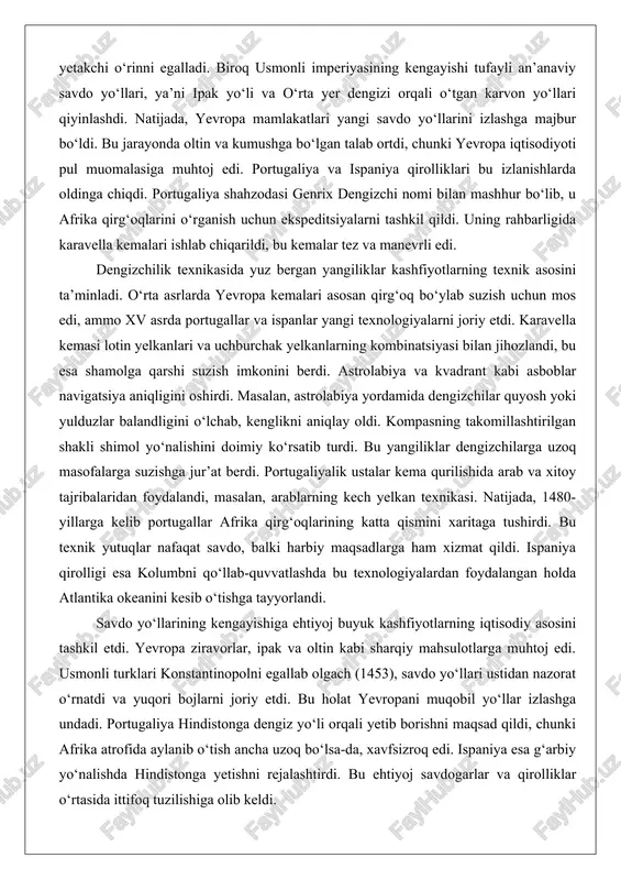 ilarga uzoq masofalarga suzishga jur’at berdi. portugaliyalik ustalar kema qurilishida arab va xitoy tajribalaridan foydalandi, masalan, arablarning kech yelkan texnikasi. natijada, 1480-yillarga kelib portugallar afrika qirg‘oqlarining katta qismini xaritaga tushirdi. bu texnik yutuqlar nafaqat savdo, balki harbiy maqsadlarga ham xizmat qildi. ispaniya qirolligi esa kolumbni qo‘llab-quvvatlashda bu texnologiyalardan foydalangan holda atlantika okeanini kesib o‘tishga tayyorlandi. savdo yo‘llarining kengayishiga ehtiyoj buyuk kashfiyotlarning iqtisodiy asosini tashkil etdi. yevropa ziravorlar, ipak va oltin kabi sharqiy mahsulotlarga muhtoj edi. usmonli turklari konstantinopolni egallab olgach (1453), savdo yo‘llari ustidan nazorat o‘rnatdi va yuqori bojlarni joriy etdi. bu holat yevropani muqobil yo‘llar izlashga undadi. portugaliya hindistonga dengiz yo‘li orqali yetib borishni maqsad qildi, chunki afrika atrofida aylanib o‘tish ancha uzoq bo‘lsa-da, xavfsizroq edi. ispaniya esa g‘arbiy yo‘nalishda hindistonga yetishni rejalashtirdi. bu ehtiyoj savdogarlar va qirolliklar o‘rtasida ittifoq tuzilishiga olib keldi. masalan, genuya savdogari xristofor kolumb ispaniya qirolichasi izabellaga taklif bilan chiqdi va u qirollik tomonidan moliyalashtirildi. …