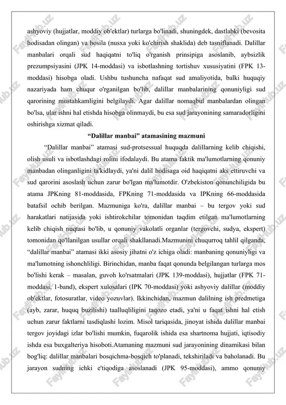 i organlar (tergovchi, sudya, ekspert) tomonidan qo'llanilgan usullar orqali shakllanadi.mazmunini chuqurroq tahlil qilganda, “dalillar manbai” atamasi ikki asosiy jihatni o'z ichiga oladi: manbaning qonuniyligi va ma'lumotning ishonchliligi. birinchidan, manba faqat qonunda belgilangan turlarga mos bo'lishi kerak – masalan, guvoh ko'rsatmalari (jpk 139-moddasi), hujjatlar (fpk 71-moddasi, 1-band), ekspert xulosalari (ipk 70-moddasi) yoki ashyoviy dalillar (moddiy ob'ektlar, fotosuratlar, video yozuvlar). ikkinchidan, mazmun dalilning ish predmetiga (ayb, zarar, huquq buzilishi) taalluqliligini taqozo etadi, ya'ni u faqat ishni hal etish uchun zarur faktlarni tasdiqlashi lozim. misol tariqasida, jinoyat ishida dalillar manbai tergov joyidagi izlar bo'lishi mumkin, fuqarolik ishida esa shartnoma hujjati, iqtisodiy ishda esa buxgalteriya hisoboti.atamaning mazmuni sud jarayonining dinamikasi bilan bog'liq: dalillar manbalari bosqichma-bosqich to'planadi, tekshiriladi va baholanadi. bu jarayon sudning ichki e'tiqodiga asoslanadi (jpk 95-moddasi), ammo qonuniy mezonlarga rioya qilish sharti bilan. chuqur tahlilda, atama huquqiy munosabatlarning sub'ektlarini (taraflar, guvohlar, ekspertlar) va ob'ektlarini (hodisa holatlari) birlashtiradi, shuning uchun uning mazmuni sud adolatining …