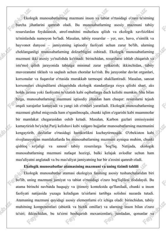 slarga bog'liq. natijada, ekologik munosabatlarning mazmuni nafaqat hozirgi, balki kelajak avlodlar uchun ham mas'uliyatni anglatadi va bu mas'uliyat jamiyatning har bir a'zosini qamrab oladi. ekologik munosabatlar atamasining mazmuni va uning tizimli tahlili ekologik munosabatlar atamasi ekologiya fanining asosiy tushunchalaridan biri bo'lib, uning mazmuni jamiyat va tabiat o'rtasidagi o'zaro bog'liqlikni ifodalaydi. bu atama birinchi navbatda huquqiy va ijtimoiy kontekstda qo'llaniladi, chunki u inson faoliyati natijasida yuzaga keladigan ta'sirlarni tartibga solishni nazarda tutadi. atamaning mazmuni quyidagi asosiy elementlarni o'z ichiga oladi: birinchidan, tabiiy muhitning komponentlari (abiotik va biotik omillar) va ularning inson bilan o'zaro ta'siri; ikkinchidan, bu ta'sirni boshqarish mexanizmlari, jumladan, qonunlar va standartlar. masalan, ekologik munosabatlar atamasi atrof-muhitni ifloslantirishni oldini olishdan tortib, biologik xilma-xillikni saqlashgacha bo'lgan jarayonlarni qamrab oladi. atamaning chuqur tahlilida uning dinamik xususiyati muhim: munosabatlar statik emas, balki vaqt o'tishi bilan o'zgaradi. sanoat rivojlanishi davrida bu atama asosan ifloslanishga qarshi kurash bilan bog'langan bo'lsa, bugungi kunda iqlim o'zgarishi va …