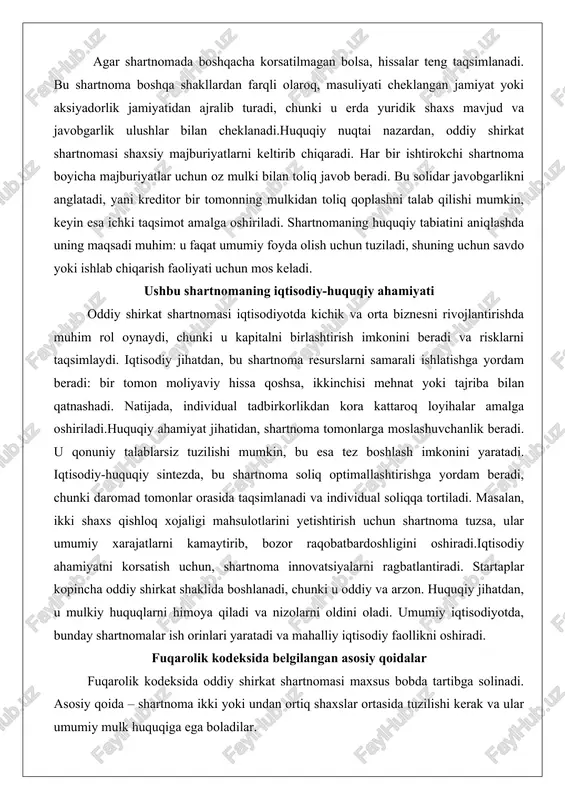 i, chunki daromad tomonlar orasida taqsimlanadi va individual soliqqa tortiladi. masalan, ikki shaxs qishloq xojaligi mahsulotlarini yetishtirish uchun shartnoma tuzsa, ular umumiy xarajatlarni kamaytirib, bozor raqobatbardoshligini oshiradi.iqtisodiy ahamiyatni korsatish uchun, shartnoma innovatsiyalarni ragbatlantiradi. startaplar kopincha oddiy shirkat shaklida boshlanadi, chunki u oddiy va arzon. huquqiy jihatdan, u mulkiy huquqlarni himoya qiladi va nizolarni oldini oladi. umumiy iqtisodiyotda, bunday shartnomalar ish orinlari yaratadi va mahalliy iqtisodiy faollikni oshiradi. fuqarolik kodeksida belgilangan asosiy qoidalar fuqarolik kodeksida oddiy shirkat shartnomasi maxsus bobda tartibga solinadi. asosiy qoida – shartnoma ikki yoki undan ortiq shaxslar ortasida tuzilishi kerak va ular umumiy mulk huquqiga ega boladilar. kodeksga kora, hissalar pul, mol-mulk, mehnat yoki huquqlar shaklida bolishi mumkin. agar hissa bahosi korsatilmagan bolsa, ular teng deb hisoblanadi. yana bir qoida – foyda va zararlarni taqsimlash. ular hissalar nisbati boyicha amalga oshiriladi, ammo shartnomada boshqacha belgilanishi mumkin. kodeks tomonlarni birgalikdagi boshqaruvga majbur qiladi: muhim qarorlar umumiy kelishuv bilan …