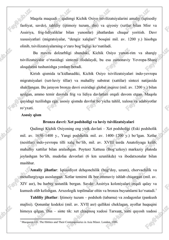 oritish. davr xususiyatlari (migratsiyalar, “dengiz xalqlari” bosqini mil. av. 1200 y.) hisobga olinib, tsivilizatsiyalarning o‘zaro bog‘liqligi ko‘rsatiladi. bu mavzu dolzarbligi shundaki, kichik osiyo yunon-rim va sharqiy tsivilizatsiyalar o‘rtasidagi sintezni ifodalaydi, bu esa zamonaviy yevropa-sharq aloqalarini tushunishga yordam beradi. kirish qismida ta’kidlanadiki, kichik osiyo tsivilizatsiyalari indo-yevropa migratsiyalari (xet-luviy tillar) va mahalliy substrat (xattilar) sintezi natijasida shakllangan. bu jarayon bronza davri oxiridagi global inqiroz (mil. av. 1200 y.) bilan uzilgan, ammo temir davrida frig va lidiya davlatlari orqali davom etgan. maqola quyidagi tuzilishga ega: asosiy qismda davrlar bo‘yicha tahlil, xulosa va adabiyotlar ro‘yxati. asosiy qism bronza davri: xet podsholigi va luviy tsivilizatsiyalari qadimgi kichik osiyoning eng yirik davlati – xet podsholigi (eski podsholik mil. av. 1650–1400 y., yangi podsholik mil. av. 1400–1200 y.) bo‘lgan. xetlar (nesitlar) indo-yevropa tilli xalq bo‘lib, mil. av. xviii asrda anatoliyaga kelib, mahalliy xattilar bilan aralashgan. poytaxt xattusa (bog‘azkoy) markaziy platoda joylashgan bo‘lib, mudofaa devorlari (6 km uzunlikda) …