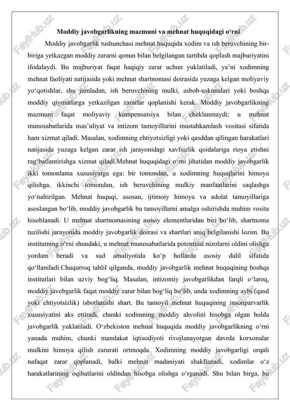 qa institutlari bilan uzviy bog‘liq. masalan, intizomiy javobgarlikdan farqli o‘laroq, moddiy javobgarlik faqat moddiy zarar bilan bog‘liq bo‘lib, unda xodimning aybi (qasd yoki ehtiyotsizlik) isbotlanishi shart. bu tamoyil mehnat huquqining insonparvarlik xususiyatini aks ettiradi, chunki xodimning moddiy ahvolini hisobga olgan holda javobgarlik yuklatiladi. o‘zbekiston mehnat huquqida moddiy javobgarlikning o‘rni yanada muhim, chunki mamlakat iqtisodiyoti rivojlanayotgan davrda korxonalar mulkini himoya qilish zarurati ortmoqda. xodimning moddiy javobgarligi orqali nafaqat zarar qoplanadi, balki mehnat madaniyati shakllanadi, xodimlar o‘z harakatlarining oqibatlarini oldindan hisobga olishga o‘rganadi. shu bilan birga, bu institut ish beruvchini ham mas’uliyatli qiladi, chunki u xodimning mehnat sharoitlarini yaxshilashga majbur bo‘ladi, aks holda zarar yuzaga kelishi ehtimoli ortadi.moddiy javobgarlikning mazmunini yanada kengaytirganda, u nafaqat individual, balki kollektiv shakllarda ham amal qilishi mumkin. masalan, bir guruh xodimlarning qooperatsiyasi natijasida yuzaga kelgan zarar kollektiv javobgarlikka asoslanib taqsimlanadi, bu esa jamoaviy mas’uliyatni kuchaytiradi. mehnat huquqidagi o‘rni jihatidan moddiy javobgarlik ijtimoiy sheriklik tamoyilini mustahkamlaydi, chunki u …