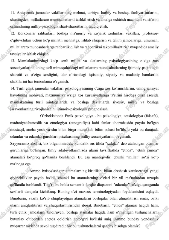 ash. 9. etnik ong va o‘zlikni anglashning kishilarning milliy-psixologik xususiyatlariga, dunyoqarashiga, ijtimoiy mavqei va qadriyat yo‘nalishlariga, boshqa jamoalar vakillariga munosabatiga ta’sirini o‘rganish. 10. kishilarning milliy-psixologik xususiyatlarini hisobga olish va ular bilan olib borilayotgan siyosiy-ma’rifiy, ma’rifiy, ijtimoiy, madaniy va maslahat-axloqiy-tuzatish ishlari samaradorligini oshirish, millatlararo munosabatlarni tartibga solish manfaatlari yo‘lida foydalanishning eng muhim yo‘nalishlarini asoslash. 11. aniq etnik jamoalar vakillarining mehnat, tarbiya, harbiy va boshqa faoliyat turlarini, shuningdek, millatlararo munosabatlarni tashkil etish va amalga oshirish mazmuni va sifatini oshirishning milliy-psixologik shart-sharoitlarini tadqiq etish. 12. korxonalar rahbarlari, boshqa ma'muriy va xo'jalik xodimlari vakillari, professor-o'qituvchilari uchun ko'p millatli mehnatga, ishlab chiqarish va ta'lim jamoalariga, umuman, millatlararo munosabatlarga rahbarlik qilish va rahbarlikni takomillashtirish maqsadida amaliy tavsiyalar ishlab chiqish. 13. mamlakatimizdagi ko‘p sonli millat va elatlarning psixologiyasining o‘ziga xos xususiyatlarini, uning turli mintaqalaridagi millatlararo munosabatlarning ijtimoiy-psixologik sharoiti va o‘ziga xosligini, ular o‘rtasidagi iqtisodiy, siyosiy va madaniy hamkorlik shakllarini har tomonlama o‘rganish. 14. turli etnik jamoalar vakillari …