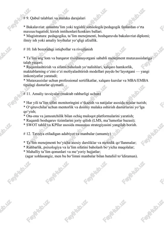 boshqarish va konfliktlarni hal etish. # 9. qabul talablari va malaka darajalari * bakalavriat: umumtaʼlim yoki tegishli sotsiologik/pedagogik fanlardan o‘rta maxsus/tugatish; kirish imtihonlari/konkurs ballari. * magistratura: pedagogika, taʼlim menejmenti, boshqaruvda bakalavriat diplomi; ilmiy ish yoki amaliy loyihalar yo‘qligi afzallik. # 10. ish bozoridagi istiqbollar va rivojlanish * taʼlim sog‘lom va barqaror rivojlanayotgani sababli menejment mutaxassislariga talab yuqori; * raqamlashtirish va sifatni baholash yo‘nalishlari, xalqaro hamkorlik, maktablarning o‘zini o‘zi moliyalashtirish modellari paydo bo‘layotgani — yangi imkoniyatlar yaratadi; * mutaxassislar uchun professional sertifikatlar, xalqaro kurslar va mba/emba tipidagi dasturlar qiymatli. # 11. amaliy tavsiyalar (maktab rahbarligi uchun) * har yili taʼlim sifati monitoringini o‘tkazish va natijalar asosida rejalar tuzish; * o‘qituvchilar uchun mentorlik va doimiy malaka oshirish dasturlarini yo‘lga qo‘yish; * ota-ona va jamoatchilik bilan ochiq muloqot platformalarini yaratish; * raqamli boshqaruv tizimlarini joriy qilish (lms, ma’lumotlar bazasi); * swot tahlil va kpilar asosida muassasa strategiyasini yangilab borish. # 12. tavsiya etiladigan …