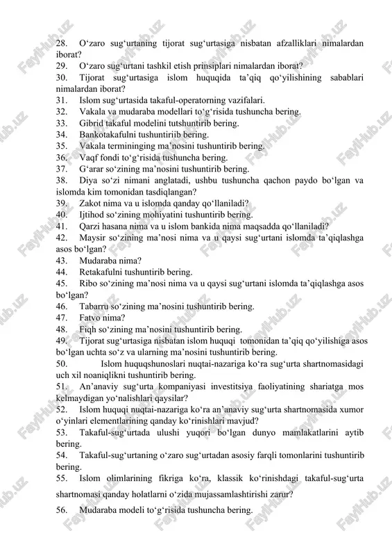 nima maqsadda qo‘llaniladi? 42. maysir so‘zining ma’nosi nima va u qaysi sug‘urtani islomda ta’qiqlashga asos bo‘lgan? 43. mudaraba nima? 44. retakafulni tushuntirib bering. 45. ribo so‘zining ma’nosi nima va u qaysi sug‘urtani islomda ta’qiqlashga asos bo‘lgan? 46. tabarru so‘zining ma’nosini tushuntirib bering. 47. fatvo nima? 48. fiqh so‘zining ma’nosini tushuntirib bering. 49. tijorat sug‘urtasiga nisbatan islom huquqi tomonidan ta’qiq qo‘yilishiga asos bo‘lgan uchta so‘z va ularning ma’nosini tushuntirib bering. 50. islom huquqshunoslari nuqtai-nazariga ko‘ra sug‘urta shartnomasidagi uch xil noaniqlikni tushuntirib bering. 51. an’anaviy sug‘urta kompaniyasi investitsiya faoliyatining shariatga mos kelmaydigan yo‘nalishlari qaysilar? 52. islom huquqi nuqtai-nazariga ko‘ra an’anaviy sug‘urta shartnomasida xumor o‘yinlari elementlarining qanday ko‘rinishlari mavjud? 53. takaful-sug‘urtada ulushi yuqori bo‘lgan dunyo mamlakatlarini aytib bering. 54. takaful-sug‘urtaning o‘zaro sug‘urtadan asosiy farqli tomonlarini tushuntirib bering. 55. islom olimlarining fikriga ko‘ra, klassik ko‘rinishdagi takaful-sug‘urta shartnomasi qanday holatlarni o‘zida mujassamlashtirishi zarur? 56. mudaraba modeli to‘g‘risida tushuncha bering. 57. shariat atamasiga ta’riya bering 58. …