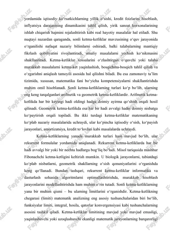 tirish mumkin. u biologik jarayonlarni, tabiatdagi ko‘plab nisbatlarni, geometrik shakllarning o‘sish qonuniyatlarini o‘rganishda keng qo‘llanadi. bundan tashqari, rekurrent ketma-ketliklar informatika va dasturlash sohasida algoritmlarni optimallashtirishda, murakkab hisoblash jarayonlarini modellashtirishda ham muhim o‘rin tutadi. sonli ketma-ketliklarning yana bir muhim qismi – bu ularning limitlarini o‘rganishdir. ketma-ketlikning chegarasi (limiti) matematik analizning eng asosiy tushunchalaridan biri bo‘lib, funksiyalar limiti, integral, hosila, qatorlar konvergensiyasi kabi tushunchalarning asosini tashkil qiladi. ketma-ketliklar limitining mavjud yoki mavjud emasligi, yaqinlashuvchi yoki uzoqlashuvchi ekanligi matematik jarayonlarning barqarorligi haqida tasavvur beradi. masalan, iqtisodiy o‘sish jarayonining uzoq muddatli natijasi aynan ketma-ketlik limitiga qarab baholanadi. agar ketma-ketlik limitga ega bo‘lsa, jarayon barqarorlashadi, aks holda u cheksiz o‘sish yoki cheksiz kamayishga olib boradi. shuningdek, ketma-ketliklarni o‘rganishda ular monoton yoki noma’lum holatda o‘suvchi-kamayuvchi bo‘lishi ham muhim ko‘rsatkichdir. monoton ketma-ketliklar matematik analizda limitlarning mavjudligini isbotlashda, qatorlar konvergensiyasini aniqlashda keng qo‘llaniladi. chegaralangan ketma-ketliklar esa matematik jarayonlarning barqarorligini ifodalaydi. ketma-ketlikning chegaralanishi uning qanday oraliqda o‘zgarishini ko‘rsatib, jarayonning …