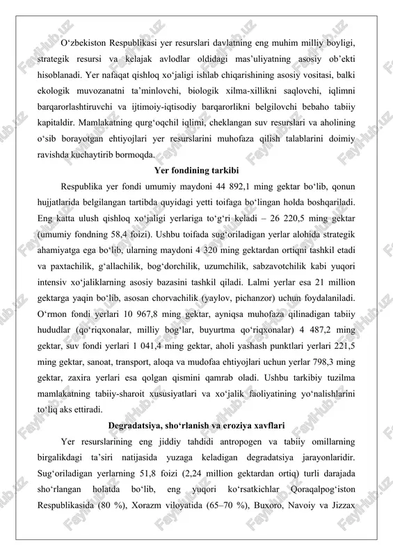 ktar, suv fondi yerlari 1 041,4 ming gektar, aholi yashash punktlari yerlari 221,5 ming gektar, sanoat, transport, aloqa va mudofaa ehtiyojlari uchun yerlar 798,3 ming gektar, zaxira yerlari esa qolgan qismini qamrab oladi. ushbu tarkibiy tuzilma mamlakatning tabiiy-sharoit xususiyatlari va xo‘jalik faoliyatining yo‘nalishlarini to‘liq aks ettiradi. degradatsiya, sho‘rlanish va eroziya xavflari yer resurslarining eng jiddiy tahdidi antropogen va tabiiy omillarning birgalikdagi ta’siri natijasida yuzaga keladigan degradatsiya jarayonlaridir. sug‘oriladigan yerlarning 51,8 foizi (2,24 million gektardan ortiq) turli darajada sho‘rlangan holatda bo‘lib, eng yuqori ko‘rsatkichlar qoraqalpog‘iston respublikasida (80 %), xorazm viloyatida (65–70 %), buxoro, navoiy va jizzax viloyatlarida qayd etilgan. sho‘rlanishning asosiy sabablari quyidagilar: sug‘orish normalarining buzilishi, suvning haddan tashqari sarflanishi, drenaj-kollektor tarmoqlarining 60–70 foizi eskirganligi va ishlamay qolishi, yer osti suvlarining 1–2 metr chuqurlikda ko‘tarilishi, g‘o‘za monokulturasining 30–40 yil davom etishi, mineral o‘g‘itlardan muvozanatsiz foydalanish. natijada tuproqning fizik-kimyoviy xususiyatlari keskin yomonlashmoqda, hosildorlik 20–40 foizga pasaymoqda.eroziya jarayonlari ikkinchi katta xavf hisoblanadi. tog‘ …