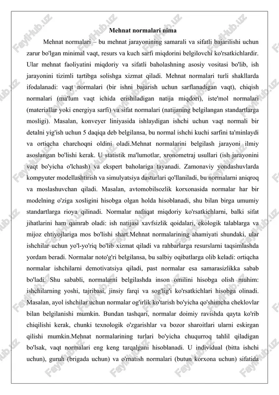 ladi: ish natijasi xavfsizlik qoidalari, ekologik talablarga va mijoz ehtiyojlariga mos bo'lishi shart.mehnat normalarining ahamiyati shundaki, ular ishchilar uchun yo'l-yo'riq bo'lib xizmat qiladi va rahbarlarga resurslarni taqsimlashda yordam beradi. normalar noto'g'ri belgilansa, bu salbiy oqibatlarga olib keladi: ortiqcha normalar ishchilarni demotivatsiya qiladi, past normalar esa samarasizlikka sabab bo'ladi. shu sababli, normalarni belgilashda inson omilini hisobga olish muhim: ishchilarning yoshi, tajribasi, jinsiy farqi va sog'lig'i ko'rsatkichlari hisobga olinadi. masalan, ayol ishchilar uchun normalar og'irlik ko'tarish bo'yicha qo'shimcha cheklovlar bilan belgilanishi mumkin. bundan tashqari, normalar doimiy ravishda qayta ko'rib chiqilishi kerak, chunki texnologik o'zgarishlar va bozor sharoitlari ularni eskirgan qilishi mumkin.mehnat normalarining turlari bo'yicha chuqurroq tahlil qiladigan bo'lsak, vaqt normalari eng keng tarqalgani hisoblanadi. u individual (bitta ishchi uchun), guruh (brigada uchun) va o'rnatish normalari (butun korxona uchun) sifatida tasniflanadi. chiqish normalari esa, ayniqsa, qishloq xo'jaligi yoki xizmat ko'rsatish sohasida qo'llaniladi, chunki u natijani miqdorlashga imkon beradi. iste'mol normalari resurslarni tejashga qaratilgan …