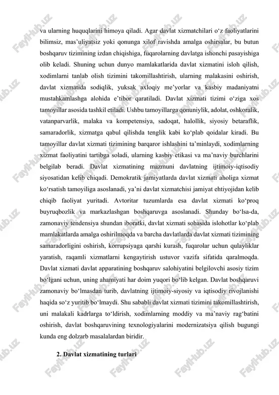 latlarda davlat xizmati tizimining samaradorligini oshirish, korrupsiyaga qarshi kurash, fuqarolar uchun qulayliklar yaratish, raqamli xizmatlarni kengaytirish ustuvor vazifa sifatida qaralmoqda. davlat xizmati davlat apparatining boshqaruv salohiyatini belgilovchi asosiy tizim bo‘lgani uchun, uning ahamiyati har doim yuqori bo‘lib kelgan. davlat boshqaruvi zamonaviy bo‘lmasdan turib, davlatning ijtimoiy-siyosiy va iqtisodiy rivojlanishi haqida so‘z yuritib bo‘lmaydi. shu sababli davlat xizmati tizimini takomillashtirish, uni malakali kadrlarga to‘ldirish, xodimlarning moddiy va ma’naviy rag‘batini oshirish, davlat boshqaruvining texnologiyalarini modernizatsiya qilish bugungi kunda eng dolzarb masalalardan biridir. 2. davlat xizmatining turlari davlat xizmati juda keng qamrovli bo‘lib, u ko‘plab tur va yo‘nalishlarga bo‘linadi. turli mamlakatlar davlat xizmatini turlicha tasniflaydi, biroq asosan uch yirik toifa ko‘rinishida qaraladi: davlat fuqarolik xizmati, harbiy xizmat, huquqni muhofaza qilish va maxsus xizmatlar. bundan tashqari, davlat xizmatining tarmoqlar bo‘yicha turlari ham mavjud bo‘lib, ularga ta’lim xizmati, sog‘liqni saqlash xizmati, soliq xizmati, bojxona xizmati, diplomatik xizmat, prokuratura xizmati, sud xizmati, ekologiya xizmati, iqtisodiy boshqaruv xizmati, …