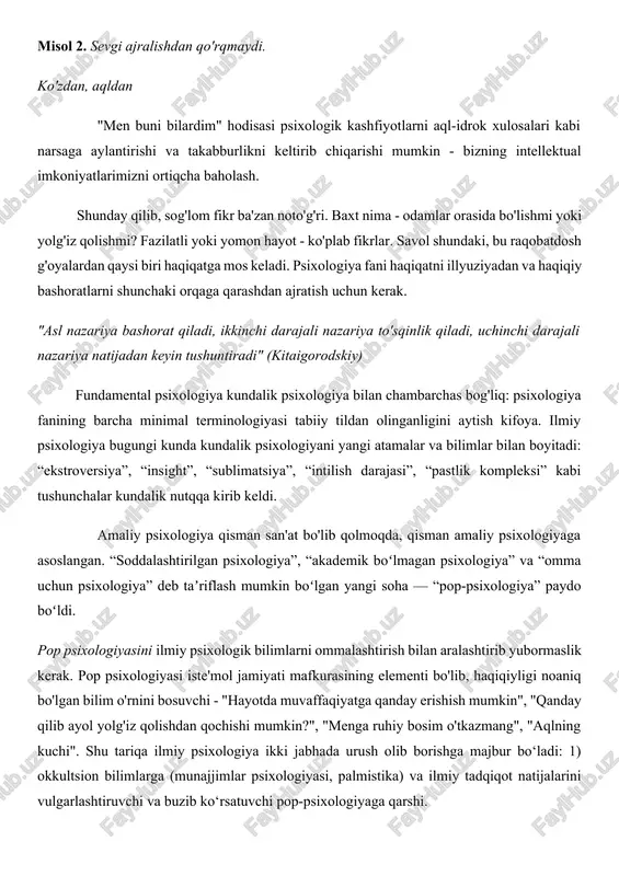 ental psixologiya kundalik psixologiya bilan chambarchas bog'liq: psixologiya fanining barcha minimal terminologiyasi tabiiy tildan olinganligini aytish kifoya. ilmiy psixologiya bugungi kunda kundalik psixologiyani yangi atamalar va bilimlar bilan boyitadi: “ekstroversiya”, “insight”, “sublimatsiya”, “intilish darajasi”, “pastlik kompleksi” kabi tushunchalar kundalik nutqqa kirib keldi. amaliy psixologiya qisman san'at bo'lib qolmoqda, qisman amaliy psixologiyaga asoslangan. “soddalashtirilgan psixologiya”, “akademik boʻlmagan psixologiya” va “omma uchun psixologiya” deb taʼriflash mumkin boʻlgan yangi soha — “pop-psixologiya” paydo boʻldi. pop psixologiyasini ilmiy psixologik bilimlarni ommalashtirish bilan aralashtirib yubormaslik kerak. pop psixologiyasi iste'mol jamiyati mafkurasining elementi bo'lib, haqiqiyligi noaniq bo'lgan bilim o'rnini bosuvchi - "hayotda muvaffaqiyatga qanday erishish mumkin", "qanday qilib ayol yolg'iz qolishdan qochishi mumkin?", "menga ruhiy bosim o'tkazmang", "aqlning kuchi". shu tariqa ilmiy psixologiya ikki jabhada urush olib borishga majbur bo‘ladi: 1) okkultsion bilimlarga (munajjimlar psixologiyasi, palmistika) va ilmiy tadqiqot natijalarini vulgarlashtiruvchi va buzib ko‘rsatuvchi pop-psixologiyaga qarshi. 1-bosqich - psixologiya ruh haqidagi fan sifatida. ruhning mavjudligi inson …