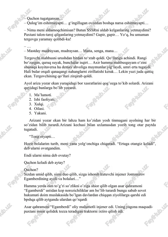banlarga bo’lib yozardi. 1. ma’lumoti. 2. ishi faoliyati. 3. xulqi. 4. oilasi. 5. yakuni. arizani yozar ekan bir lahza ham ko’zidan yosh tinmagani ayolning har bir so’zidan bilib turardi.arizani kechasi bilan uxlamasdan yozib tong otar paytda tugatadi. “tong otyapti… hozir bolalarim turib, meni yana yolg‘onchiga chiqaradi. “ertaga otangiz keladi”, deb ularni ovutgandim. endi ularni nima deb ovutay? qachon keladi deb aytay? qachon? sizdan umid qilib, sizni duo qilib, sizga ishonib kutuvchi injener jontemirov egamberdining ayoli va bolalari…” hamma yerda oim to’g’ri so’zlikni o’ziga shior qilib olgan asar qahramoni “egamberdi” ustidan kop norozichiliklar am bo’lib turardi bunga sabab sovet hukumati doim muslakasida bo’lgan davlardan chiqqan ziyolilarga qarshi edi bpshqa qilib aytganda ulardan qo’rqardi asar qahramoni “egamberdi” oliy malumotli injener edi. uning yagona maqsadi- paxtani inson qolidek tozza teradigan traktorni ixtiro qilish edi. – sizdan iltimos… menga vaqt kerak… hech qanday lavozim kerak emas…men shu traktorni ishlab chiqishim kerak… bu traktor hali …