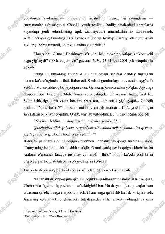kq: “badiiy adabiyot ayrim faktlarga bo'ysunmaydi, chunki u undan yuqoridir.”[footnoteref:2] [2: dilmurot quronov. adabiyotshunoslikka kirish ] chunonchi, o’tmas hoshimova (o’tkir hoshimovning rafiqasi) “yozuvchi nega yig’laydi” (“oila va jamiyat” gazetasi №30, 25-31 iyul 2001 yil) maqolasida yozadi: uning (“dunyoning ishlari”-h.u) eng oxirgi sahifasi qanday tug’ilgani hamon ko’z o’ngimda turibdi. bahor edi. kechasi gumburlagan tovushdan uyg’onib ketdim. momaqaldiroq bo’layotgan ekan. qarasam, xonada adasi yo’qlar. ayvonga chiqdim. soat to’rtdan o’tibdi. narigi xona eshigidan chiroq nuri tushib turibdi... sekin ichkariga kirib yaqin bordim. qarasam, adib unsiz yig’layapti... qo’rqib ketdim. “nima bo’ldi?” - desam, indamay chiqib ketdilar... ko’z yoshi tomgan sahifalarni beixtiyor o’qidim. o’qib, yig’lab yubordim. bu “iltijo” degan bob edi. “oyi men keldim ... eshityapsizmi, oyi, men yana keldim... qabringizni silab qo’ysam orom olasizmi?.. mana oyijon, mana... yo’q, yo’q, yig’laganim yo’q. hozir, hozir o’tib ketadi...”[footnoteref:3] [3: dunyoning ishlari. o’tkir hoshimov] balki bu parchani alohida o’qigan kitobxon unchalik hayajonga tushmas. biroq, “dunyoning ishlari”ni bir boshidan …