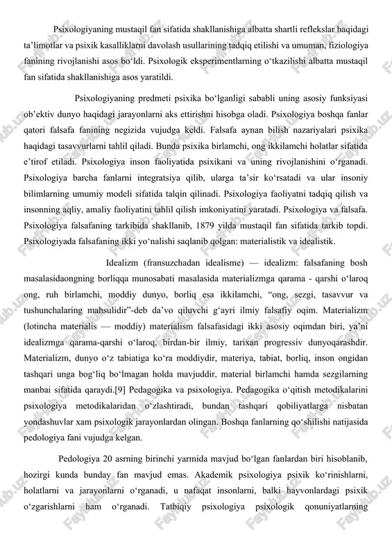 rkibida shakllanib, 1879 yilda mustaqil fan sifatida tarkib topdi. psixologiyada falsafaning ikki yo‘nalishi saqlanib qolgan: materialistik va idealistik. idealizm (fransuzchadan idealisme) — idealizm: falsafaning bosh masalasidaongning borliqqa munosabati masalasida materializmga qarama - qarshi o‘laroq ong, ruh birlamchi, moddiy dunyo, borliq esa ikkilamchi, “ong, sezgi, tasavvur va tushunchalaring mahsulidir”-deb da’vo qiluvchi g‘ayri ilmiy falsafiy oqim. materializm (lotincha materialis — moddiy) materialism falsafasidagi ikki asosiy oqimdan biri, ya’ni idealizmga qarama-qarshi o‘laroq, birdan-bir ilmiy, tarixan progressiv dunyoqarashdir. materializm, dunyo o‘z tabiatiga ko‘ra moddiydir, materiya, tabiat, borliq, inson ongidan tashqari unga bog‘liq bo‘lmagan holda mavjuddir, material birlamchi hamda sezgilarning manbai sifatida qaraydi.[9] pedagogika va psixologiya. pedagogika o‘qitish metodikalarini psixologiya metodikalaridan o‘zlashtiradi, bundan tashqari qobiliyatlarga nisbatan yondashuvlar xam psixologik jarayonlardan olingan. boshqa fanlarning qo‘shilishi natijasida pedologiya fani vujudga kelgan. pedologiya 20 asrning birinchi yarmida mavjud bo‘lgan fanlardan biri hisoblanib, hozirgi kunda bunday fan mavjud emas. akademik psixologiya psixik ko‘rinishlarni, holatlarni va jarayonlarni o‘rganadi, u nafaqat …