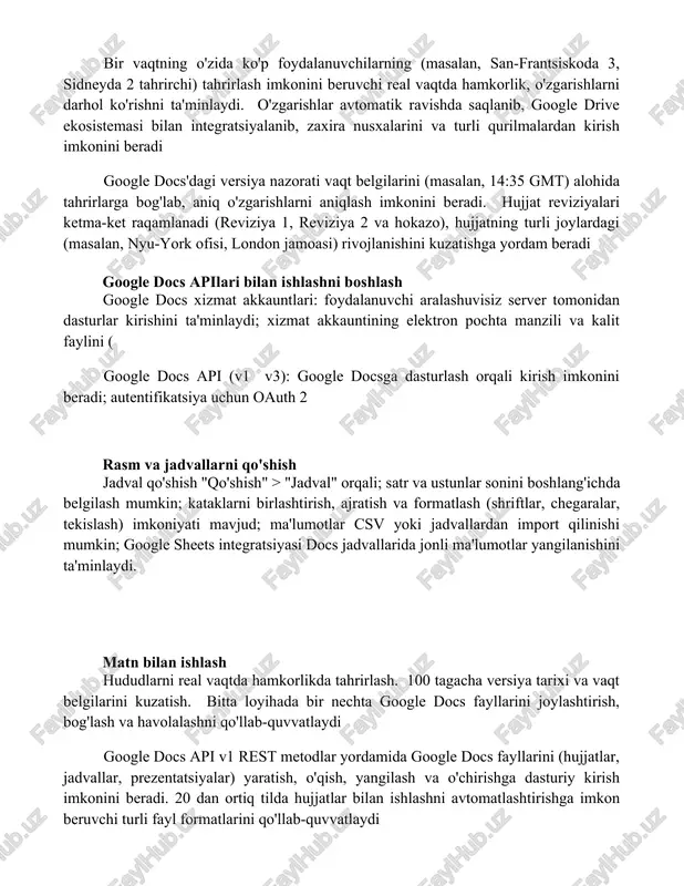 hlar avtomatik ravishda saqlanib, google drive ekosistemasi bilan integratsiyalanib, zaxira nusxalarini va turli qurilmalardan kirish imkonini beradi google docs'dagi versiya nazorati vaqt belgilarini (masalan, 14:35 gmt) alohida tahrirlarga bog'lab, aniq o'zgarishlarni aniqlash imkonini beradi. hujjat reviziyalari ketma-ket raqamlanadi (reviziya 1, reviziya 2 va hokazo), hujjatning turli joylardagi (masalan, nyu-york ofisi, london jamoasi) rivojlanishini kuzatishga yordam beradi google docs apilari bilan ishlashni boshlash google docs xizmat akkauntlari: foydalanuvchi aralashuvisiz server tomonidan dasturlar kirishini ta'minlaydi; xizmat akkauntining elektron pochta manzili va kalit faylini ( google docs api (v1 v3): google docsga dasturlash orqali kirish imkonini beradi; autentifikatsiya uchun oauth 2 rasm va jadvallarni qo'shish jadval qo'shish "qo'shish" > "jadval" orqali; satr va ustunlar sonini boshlang'ichda belgilash mumkin; kataklarni birlashtirish, ajratish va formatlash (shriftlar, chegaralar, tekislash) imkoniyati mavjud; ma'lumotlar csv yoki jadvallardan import qilinishi mumkin; google sheets integratsiyasi docs jadvallarida jonli ma'lumotlar yangilanishini ta'minlaydi. matn bilan ishlash hududlarni real vaqtda hamkorlikda tahrirlash. 100 …