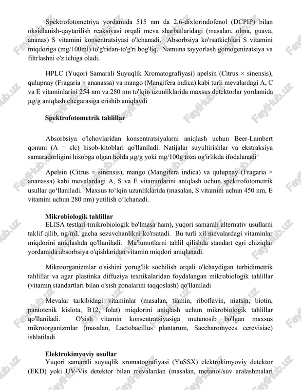 oʻllaniladi. natijalar µg/100g da ifodalanadi. spektrofotometriya yordamida 515 nm da 2,6-dixlorindofenol (dcpip) bilan oksidlanish-qaytarilish reaksiyasi orqali meva sharbatlaridagi (masalan, olma, guava, ananas) s vitamini konsentratsiyasi o'lchanadi. absorbsiya ko'rsatkichlari s vitamini miqdoriga (mg/100ml) to'g'ridan-to'g'ri bog'liq. namuna tayyorlash gomogenizatsiya va filtrlashni o'z ichiga oladi. hplc (yuqori samarali suyuqlik xromatografiyasi) apelsin (citrus × sinensis), qulupnay (fragaria × ananassa) va mango (mangifera indica) kabi turli mevalardagi a, c va e vitaminlarini 254 nm va 280 nm to'lqin uzunliklarida maxsus detektorlar yordamida µg/g aniqlash chegarasiga erishib aniqlaydi spektrofotometrik tahlillar absorbsiya o'lchovlaridan konsentratsiyalarni aniqlash uchun beer-lambert qonuni (a = εlc) hisob-kitoblari qo'llaniladi. natijalar suyultirishlar va ekstraksiya samaradorligini hisobga olgan holda µg/g yoki mg/100g toza og'irlikda ifodalanadi apelsin (citrus × sinensis), mango (mangifera indica) va qulupnay (fragaria × ananassa) kabi mevalardagi a, s va e vitaminlarini aniqlash uchun spektrofotometrik usullar qoʻllaniladi. maxsus toʻlqin uzunliklarida (masalan, s vitamini uchun 450 nm, e vitamini uchun 280 nm) yutilish oʻlchanadi. …