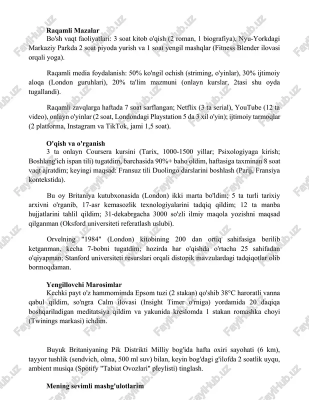 (fitness blender ilovasi orqali yoga). raqamli media foydalanish: 50% ko'ngil ochish (striming, o'yinlar), 30% ijtimoiy aloqa (london guruhlari), 20% ta'lim mazmuni (onlayn kurslar, 2tasi shu oyda tugallandi). raqamli zavqlarga haftada 7 soat sarflangan; netflix (3 ta serial), youtube (12 ta video), onlayn o'yinlar (2 soat, londondagi playstation 5 da 3 xil o'yin); ijtimoiy tarmoqlar (2 platforma, instagram va tiktok, jami 1,5 soat). o'qish va o'rganish 3 ta onlayn coursera kursini (tarix, 1000-1500 yillar; psixologiyaga kirish; boshlang'ich ispan tili) tugatdim, barchasida 90%+ baho oldim, haftasiga taxminan 8 soat vaqt ajratdim; keyingi maqsad: fransuz tili duolingo darslarini boshlash (parij, fransiya kontekstida). bu oy britaniya kutubxonasida (london) ikki marta bo'ldim; 5 ta turli tarixiy arxivni o'rganib, 17-asr kemasozlik texnologiyalarini tadqiq qildim; 12 ta manba hujjatlarini tahlil qildim; 31-dekabrgacha 3000 so'zli ilmiy maqola yozishni maqsad qilganman (oksford universiteti referatlash uslubi). orvelning "1984" (london) kitobining 200 dan ortiq sahifasiga berilib ketganman, kecha 7-bobni tugatdim; hozirda …