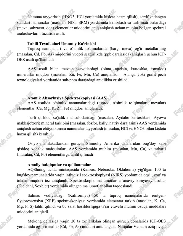 l yordamida kislota hazm qilish), sertifikatlangan standart namunalar (masalan, nist srm) yordamida kalibrlash va turli matritsalardagi (meva, sabzavot, don) elementlar miqdorini aniq aniqlash uchun muhim bo'lgan spektral aralashuvlarni tuzatish usuli. tahlil texnikalari umumiy ko'rinishi tuproq namunalari va o'simlik to'qimalarida (barg, meva) og'ir metallarning (masalan, cd, pb, as) miqdorini yuqori sezgirlikda (ppb darajasida) aniqlash uchun icp-oes usuli qo'llaniladi aas usuli bilan meva-sabzavotlardagi (olma, apelsin, kartoshka, ismaloq) minerallar miqdori (masalan, zn, fe, mn, cu) aniqlanadi. alanga yoki grafit pech texnologiyalari yordamida sub-ppm darajadagi aniqlikka erishiladi atomik absorbtsiya spektroskopiyasi (aas) aas usulida oʻsimlik namunalaridagi (tuproq, oʻsimlik toʻqimalari, mevalar) elementlar (ca, mg, k, zn, fe) miqdori aniqlanadi. turli qishloq xo'jalik mahsulotlaridagi (masalan, aydaho kartoshkasi, ayowa makkajo'xori) mineral tarkibini (masalan, fosfor, kaliy, natriy darajasini) aas yordamida aniqlash uchun ehtiyotkorona namunalar tayyorlash (masalan, hcl va hno3 bilan kislota hazm qilish) kerak osiyo mamlakatlaridan guruch, shimoliy amerika dalalaridan bug'doy kabi qishloq xo'jalik mahsulotlari aas yordamida muhim (masalan, …