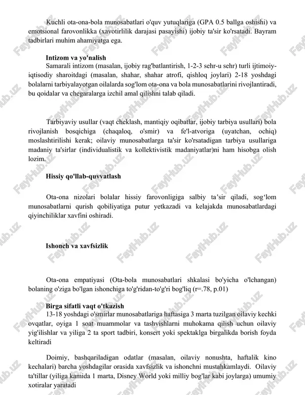 qlariga (gpa 0.5 ballga oshishi) va emotsional farovonlikka (xavotirlilik darajasi pasayishi) ijobiy ta'sir ko'rsatadi. bayram tadbirlari muhim ahamiyatga ega. intizom va yo'nalish samarali intizom (masalan, ijobiy rag'batlantirish, 1-2-3 sehr-u sehr) turli ijtimoiy-iqtisodiy sharoitdagi (masalan, shahar, shahar atrofi, qishloq joylari) 2-18 yoshdagi bolalarni tarbiyalayotgan oilalarda sog'lom ota-ona va bola munosabatlarini rivojlantiradi, bu qoidalar va chegaralarga izchil amal qilishni talab qiladi. tarbiyaviy usullar (vaqt cheklash, mantiqiy oqibatlar, ijobiy tarbiya usullari) bola rivojlanish bosqichiga (chaqaloq, o'smir) va fe'l-atvoriga (uyatchan, ochiq) moslashtirilishi kerak; oilaviy munosabatlarga ta'sir ko'rsatadigan tarbiya usullariga madaniy ta'sirlar (individualistik va kollektivistik madaniyatlar)ni ham hisobga olish lozim. hissiy qo'llab-quvvatlash ota-ona nizolari bolalar hissiy farovonligiga salbiy taʼsir qiladi, sogʻlom munosabatlarni qurish qobiliyatiga putur yetkazadi va kelajakda munosabatlardagi qiyinchiliklar xavfini oshiradi. ishonch va xavfsizlik ota-ona empatiyasi (ota-bola munosabatlari shkalasi bo'yicha o'lchangan) bolaning o'ziga bo'lgan ishonchiga to'g'ridan-to'g'ri bog'liq (r=.78, p.01) birga sifatli vaqt o'tkazish 13-18 yoshdagi o'smirlar munosabatlariga haftasiga 3 marta tuzilgan oilaviy kechki ovqatlar, …