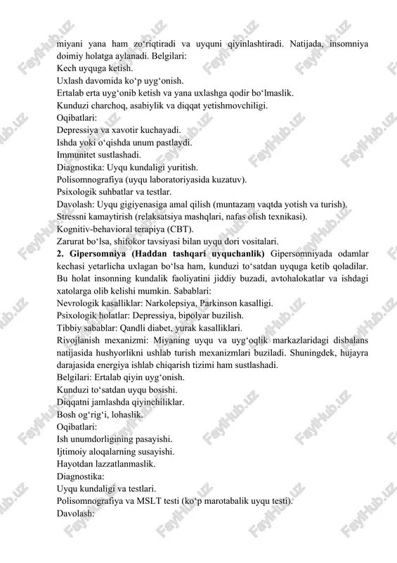 anish mexanizmi: avvaliga odam bir-ikki marta uxlay olmasa, bunga e’tibor bermaydi. lekin vaqt o‘tishi bilan uxlay olmaslikdan qo‘rqish boshlanadi, bu esa miyani yana ham zo‘riqtiradi va uyquni qiyinlashtiradi. natijada, insomniya doimiy holatga aylanadi. belgilari: kech uyquga ketish. uxlash davomida ko‘p uyg‘onish. ertalab erta uyg‘onib ketish va yana uxlashga qodir bo‘lmaslik. kunduzi charchoq, asabiylik va diqqat yetishmovchiligi. oqibatlari: depressiya va xavotir kuchayadi. ishda yoki o‘qishda unum pastlaydi. immunitet sustlashadi. diagnostika: uyqu kundaligi yuritish. polisomnografiya (uyqu laboratoriyasida kuzatuv). psixologik suhbatlar va testlar. davolash: uyqu gigiyenasiga amal qilish (muntazam vaqtda yotish va turish). stressni kamaytirish (relaksatsiya mashqlari, nafas olish texnikasi). kognitiv-behavioral terapiya (cbt). zarurat bo‘lsa, shifokor tavsiyasi bilan uyqu dori vositalari. 2. gipersomniya (haddan tashqari uyquchanlik) gipersomniyada odamlar kechasi yetarlicha uxlagan bo‘lsa ham, kunduzi to‘satdan uyquga ketib qoladilar. bu holat insonning kundalik faoliyatini jiddiy buzadi, avtohalokatlar va ishdagi xatolarga olib kelishi mumkin. sabablari: nevrologik kasalliklar: narkolepsiya, parkinson kasalligi. psixologik holatlar: depressiya, bipolyar buzilish. …