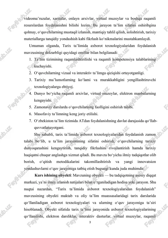 ojlantirish hamda tarixiy haqiqatni chuqur anglashga xizmat qiladi. bu mavzu bo‘yicha ilmiy tadqiqotlar olib borish, o‘qitish metodikalarini takomillashtirish va yangi innovatsion yondashuvlarni o‘quv jarayoniga tatbiq etish bugungi kunda juda muhimdir. kurs ishining obyekti: mavzuning obyekti — bu tadqiqotning asosiy diqqat markazi, ya’ni ilmiy izlanish natijalari bilan o‘rganiladigan hodisa yoki jarayon. shu nuqtai nazardan, “tarix ta’limida axborot texnologiyalaridan foydalanish” mavzusining obyekti maktab va oliy ta’lim muassasalaridagi tarix darslarida qo‘llaniladigan axborot texnologiyalari va ularning o‘quv jarayoniga ta’siri hisoblanadi. obyekt sifatida tarix ta’limi jarayonida axborot texnologiyalarining qo‘llanilishi, elektron darsliklar, interaktiv dasturlar, virtual muzeylar, raqamli xaritalar, onlayn arxivlar, test va monitoring vositalari o‘rganiladi. tadqiqot davomida ushbu vositalar yordamida o‘quvchilarning tarixiy materiallarni qabul qilish, tahlil qilish, solishtirish va mustaqil izlanish ko‘nikmalari qanday rivojlanishi aniqlanadi. kurs ishining predmeti: predmet — bu obyektning tadqiqot doirasida ko‘proq aniqlik bilan o‘rganiladigan qismi, ya’ni ilmiy izlanishning o‘ziga xos yo‘nalishi. shu nuqtai nazardan, bu mavzuning predmeti tarix ta’limida axborot texnologiyalaridan foydalanishning …