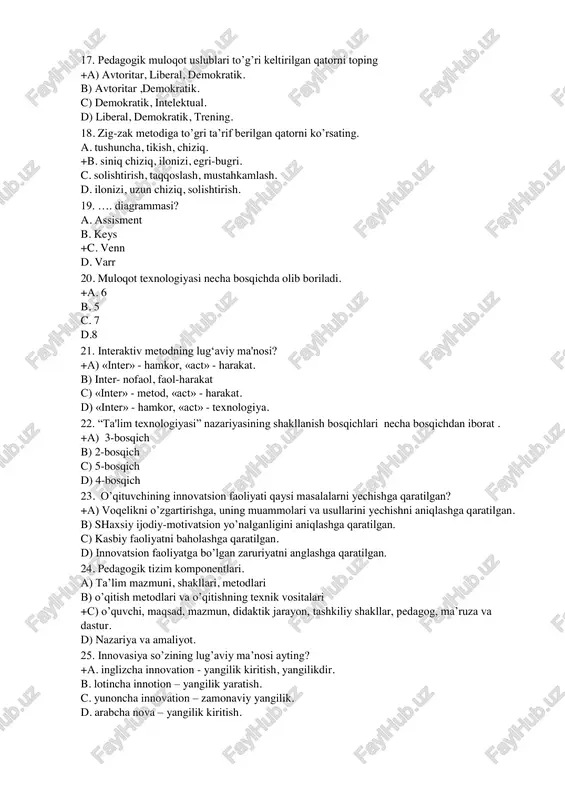 zaki va yozma nutq. +b) mimika, pantomimika nutq, signifikatsiya, daktilogik nutq, morze alifbosi c) mimika, fantomimika, og’zaki nutq. d) so’z mimika aks sado axborot. 17. pedagogik muloqot uslublari to’g’ri keltirilgan qatorni toping +a) avtoritar, liberal, demokratik. b) avtoritar ,demokratik. c) demokratik, intelektual. d) liberal, demokratik, trening. 18. zig-zak metodiga to’gri ta’rif berilgan qatorni ko’rsating. a. tushuncha, tikish, chiziq. +b. siniq chiziq, ilonizi, egri-bugri. c. solishtirish, taqqoslash, mustahkamlash. d. ilonizi, uzun chiziq, solishtirish. 19. …. diagrammasi? a. assisment b. keys +c. venn d. varr 20. muloqot texnologiyasi necha bosqichda olib boriladi. +a. 6 b. 5 c. 7 d.8 21. interaktiv metodning lug‘aviy ma'nosi? +a) «inter» - hamkor, «act» - harakat. b) inter- nofaol, faol-harakat c) «inter» - metod, «act» - harakat. d) «inter» - hamkor, «act» - texnologiya. 22. “ta'lim texnologiyasi” nazariyasining shakllanish bosqichlari necha bosqichdan iborat . +a) 3-bosqich b) 2-bosqich c) 5-bosqich d) 4-bosqich 23. o’qituvchining innovatsion faoliyati qaysi …