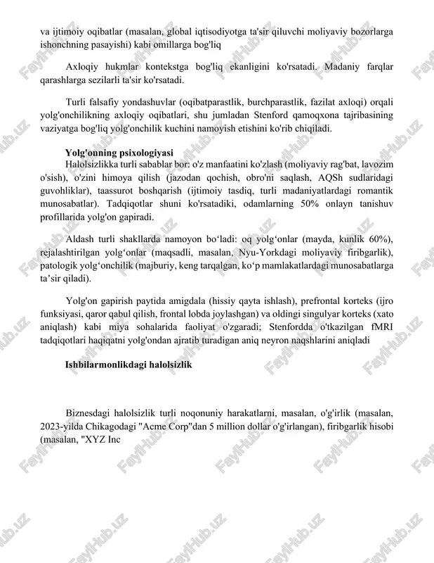 namoyon boʻladi: oq yolgʻonlar (mayda, kunlik 60%), rejalashtirilgan yolgʻonlar (maqsadli, masalan, nyu-yorkdagi moliyaviy firibgarlik), patologik yolgʻonchilik (majburiy, keng tarqalgan, koʻp mamlakatlardagi munosabatlarga taʼsir qiladi). yolg'on gapirish paytida amigdala (hissiy qayta ishlash), prefrontal korteks (ijro funksiyasi, qaror qabul qilish, frontal lobda joylashgan) va oldingi singulyar korteks (xato aniqlash) kabi miya sohalarida faoliyat o'zgaradi; stenfordda o'tkazilgan fmri tadqiqotlari haqiqatni yolg'ondan ajratib turadigan aniq neyron naqshlarini aniqladi ishbilarmonlikdagi halolsizlik biznesdagi halolsizlik turli noqonuniy harakatlarni, masalan, o'g'irlik (masalan, 2023-yilda chikagodagi "acme corp"dan 5 million dollar o'g'irlangan), firibgarlik hisobi (masalan, "xyz inc xulosa halolsizlikning har qanday ko'rinishi ishonchni buzadi va oxir-oqibat yolg'onchiga ham, jabrlanuvchilarga ham zarar yetkazadi. mustahkam munosabatlar va ijobiy obro'ni qurish doimiy halollik va rostgo'ylikka sodiqlikni talab qiladi. halolsizlikning oqibatlari ko'pincha qisqa muddatli foydadan ustun keladi. foydalanilgan adabiyotlar 1-10-son tadqiqotlar haqida qisqacha ma'lumot.