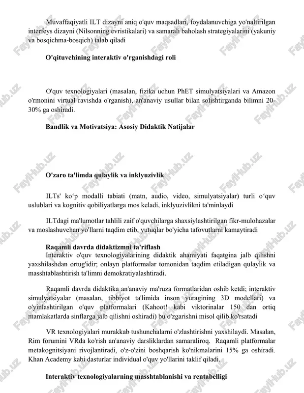 rda (kompyuterlar, planshetlar, mobil qurilmalar) qo'llaydi. muvaffaqiyatli ilt dizayni aniq o'quv maqsadlari, foydalanuvchiga yo'naltirilgan interfeys dizayni (nilsonning evristikalari) va samarali baholash strategiyalarini (yakuniy va bosqichma-bosqich) talab qiladi o'qituvchining interaktiv o'rganishdagi roli o'quv texnologiyalari (masalan, fizika uchun phet simulyatsiyalari va amazon o'rmonini virtual ravishda o'rganish), an'anaviy usullar bilan solishtirganda bilimni 20-30% ga oshiradi. bandlik va motivatsiya: asosiy didaktik natijalar o'zaro ta'limda qulaylik va inklyuzivlik ilts' koʻp modalli tabiati (matn, audio, video, simulyatsiyalar) turli oʻquv uslublari va kognitiv qobiliyatlarga mos keladi, inklyuzivlikni ta'minlaydi iltdagi ma'lumotlar tahlili zaif o'quvchilarga shaxsiylashtirilgan fikr-mulohazalar va moslashuvchan yo'llarni taqdim etib, yutuqlar bo'yicha tafovutlarni kamaytiradi raqamli davrda didaktizmni ta'riflash interaktiv o'quv texnologiyalarining didaktik ahamiyati faqatgina jalb qilishni yaxshilashdan ortug'idir; onlayn platformalar tomonidan taqdim etiladigan qulaylik va masshtablashtirish ta'limni demokratiyalashtiradi. raqamli davrda didaktika an'anaviy ma'ruza formatlaridan oshib ketdi; interaktiv simulyatsiyalar (masalan, tibbiyot ta'limida inson yuragining 3d modellari) va o'yinlashtirilgan o'quv platformalari (kahoot! kabi viktorinalar 150 dan ortiq mamlakatlarda sinflarga …