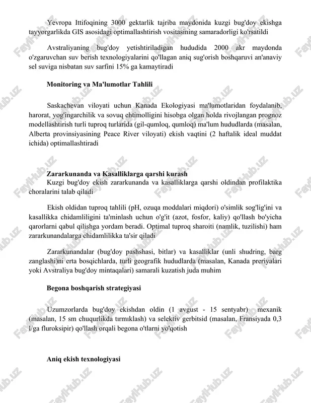 imallashtirilgan sug'orish rejimi 75 ta aylanma sug'orish tizimidan foydalanib, tuproq namligi sensorlari va ob-havo ma'lumotlarini qo'llab, suvni 20% tejashga erishdi yevropa ittifoqining 3000 gektarlik tajriba maydonida kuzgi bug'doy ekishga tayyorgarlikda gis asosidagi optimallashtirish vositasining samaradorligi ko'rsatildi avstraliyaning bug'doy yetishtiriladigan hududida 2000 akr maydonda o'zgaruvchan suv berish texnologiyalarini qo'llagan aniq sug'orish boshqaruvi an'anaviy sel suviga nisbatan suv sarfini 15% ga kamaytiradi monitoring va ma'lumotlar tahlili saskachevan viloyati uchun kanada ekologiyasi ma'lumotlaridan foydalanib, harorat, yog'ingarchilik va sovuq ehtimolligini hisobga olgan holda rivojlangan prognoz modellashtirish turli tuproq turlarida (gil-qumloq, qumloq) ma'lum hududlarda (masalan, alberta provinsiyasining peace river viloyati) ekish vaqtini (2 haftalik ideal muddat ichida) optimallashtiradi zararkunanda va kasalliklarga qarshi kurash kuzgi bug'doy ekish zararkunanda va kasalliklarga qarshi oldindan profilaktika choralarini talab qiladi ekish oldidan tuproq tahlili (ph, ozuqa moddalari miqdori) o'simlik sog'lig'ini va kasallikka chidamliligini ta'minlash uchun o'g'it (azot, fosfor, kaliy) qo'llash bo'yicha qarorlarni qabul qilishga yordam beradi. optimal tuproq sharoiti (namlik, …