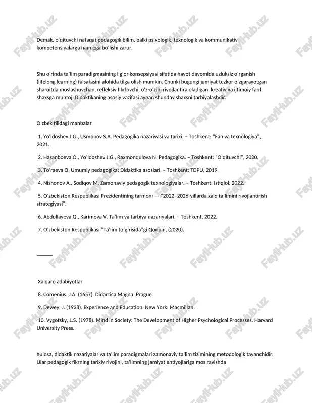 texnologiyalarining keng qo‘llanilishi bilan ham ajralib turadi. raqamli kompetensiyalar, mediamadaniyat, axborot xavfsizligi, virtual hamkorlik va o‘quv analitikasi kabi tushunchalar zamonaviy ta’lim paradigmasining ajralmas komponentlariga aylandi. demak, o‘qituvchi nafaqat pedagogik bilim, balki psixologik, texnologik va kommunikativ kompetensiyalarga ham ega bo‘lishi zarur. shu o‘rinda ta’lim paradigmasining ilg‘or konsepsiyasi sifatida hayot davomida uzluksiz o‘rganish (lifelong learning) falsafasini alohida tilga olish mumkin. chunki bugungi jamiyat tezkor o‘zgarayotgan sharoitda moslashuvchan, refleksiv fikrlovchi, o‘z-o‘zini rivojlantira oladigan, kreativ va ijtimoiy faol shaxsga muhtoj. didaktikaning asosiy vazifasi aynan shunday shaxsni tarbiyalashdir. o‘zbek tilidagi manbalar 1. yo‘ldoshev j.g., usmonov s.a. pedagogika nazariyasi va tarixi. – toshkent: “fan va texnologiya”, 2021. 2. hasanboeva o., yo‘ldoshev j.g., raxmonqulova n. pedagogika. – toshkent: “o‘qituvchi”, 2020. 3. to‘raeva o. umumiy pedagogika: didaktika asoslari. – toshkent: tdpu, 2019. 4. nishonov a., sodiqov m. zamonaviy pedagogik texnologiyalar. – toshkent: istiqlol, 2022. 5. o‘zbekiston respublikasi prezidentining farmoni — “2022–2026-yillarda xalq ta’limini rivojlantirish strategiyasi”. 6. abdullayeva q., …
