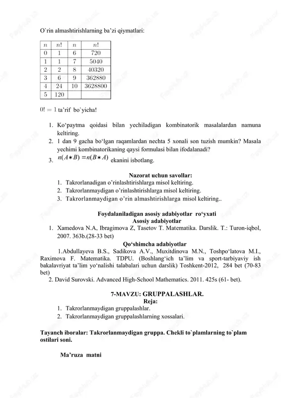 umkin? yechish. ladyalar soni 8 ta. o`rin almashtirishlarning ba’zi qiymatlari: ta’rif bo`yicha! 1. ko‘paytma qoidasi bilan yechiladigan kombinatorik masalalardan namuna keltiring. 2. 1 dan 9 gacha bo‘lgan raqamlardan nechta 5 xonali son tuzish mumkin? masala yechimi kombinatorikaning qaysi formulasi bilan ifodalanadi? 3. ekanini isbotlang. nazorat uchun savollar: 1. takrorlanadigan o’rinlashtirishlarga misol keltiring. 2. takrorlanmaydigan o’rinlashtirishlarga misol keltiring. 3. takrorlanmaydigan o’rin almashtirishlarga misol keltiring.. foydalaniladigan asosiy adabiyotlar ro‘yxati asosiy adabiyotlar 1. xamedova n.a, ibragimova z, tasetov t. matematika. darslik. t.: turon-iqbol, 2007. 363b.(28-33 bet) qo‘shimcha adabiyotlar 1.abdullayeva b.s., sadikova a.v., muxitdinova m.n., toshpo‘latova m.i., raximova f. matematika. tdpu. (boshlang‘ich ta’lim va sport-tarbiyaviy ish bakalavriyat ta’lim yo‘nalishi talabalari uchun darslik) toshkent-2012, 284 bet (70-83 bet) 2. david surovski. advansed high-school mathematics. 2011. 425s (61- bet). 7-mavzu: gruppalashlar. reja: 1. takrorlanmaydigan gruppalashlar. 2. takrorlanmaydigan gruppalashlarning xossalari. tayanch iboralar: takrorlanmaydigan gruppa. chekli to`plamlarning to`plam ostilari soni. ma’ruza matni 1.takrorlanmaydigan guruhlashlar. «m elementli x to’plamning …
