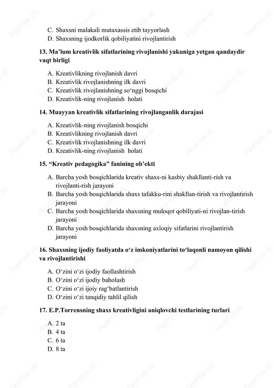 sh c. o‘zini o‘zi ijoiy rag‘batlantirish d. o‘zini o‘zi tanqidiy tahlil qilish 17. e.p.torrensning shaxs kreativligini aniqlovchi testlarining turlari a. 2 ta b. 4 ta c. 6 ta d. 8 ta 18. “kreativ pedagogika” fanining premeti a. kreativ shaxsni kas-biy shakllan tirish, rivoj lantirish metodologiya-si, tamoyil-lari, yetakchi g‘oyalari, yo‘na-lishlari, bosqichlari va b. b. kreativ shaxsni kasbiy shakllantirish, rivojlantirish metodikasi c. kreativ shaxsni kasbiy shakllantirish, rivojlantirish nazariyasi d. kreativ shaxsni kasbiy shakllantirish, rivojlantirish texnologiyasi 19. “kreativ pedagogika”ning tarkibiy tuzilmasi nimalardan iborat? a. kreativ ta’lim asoslari va kreativ shaxsni shakllantirish bosqichlari b. kreativ ta’lim asoslari c. kreativ shaxsni shakllantirish va rivojlantirish bosqichlari d. shaxsda kreativ malakalarni rivojlantirish jarayoni 20. faollik, tezkor fikrlash, o‘ziga xos (original)lik va takomillashganlik kimning test mezonlariga asoslangan? a. e.p.torrens b. p.drapeau c. ken robinson d. g.gardner 21. maqsadli-motivli, mazmunli, faoliyatli va refleksiv baholash a. pedagog kreativ potensialining tarkibiy asoslari b. pedagog kreativ potensialining mazmuniy asoslari c. pedagog kreativ …
