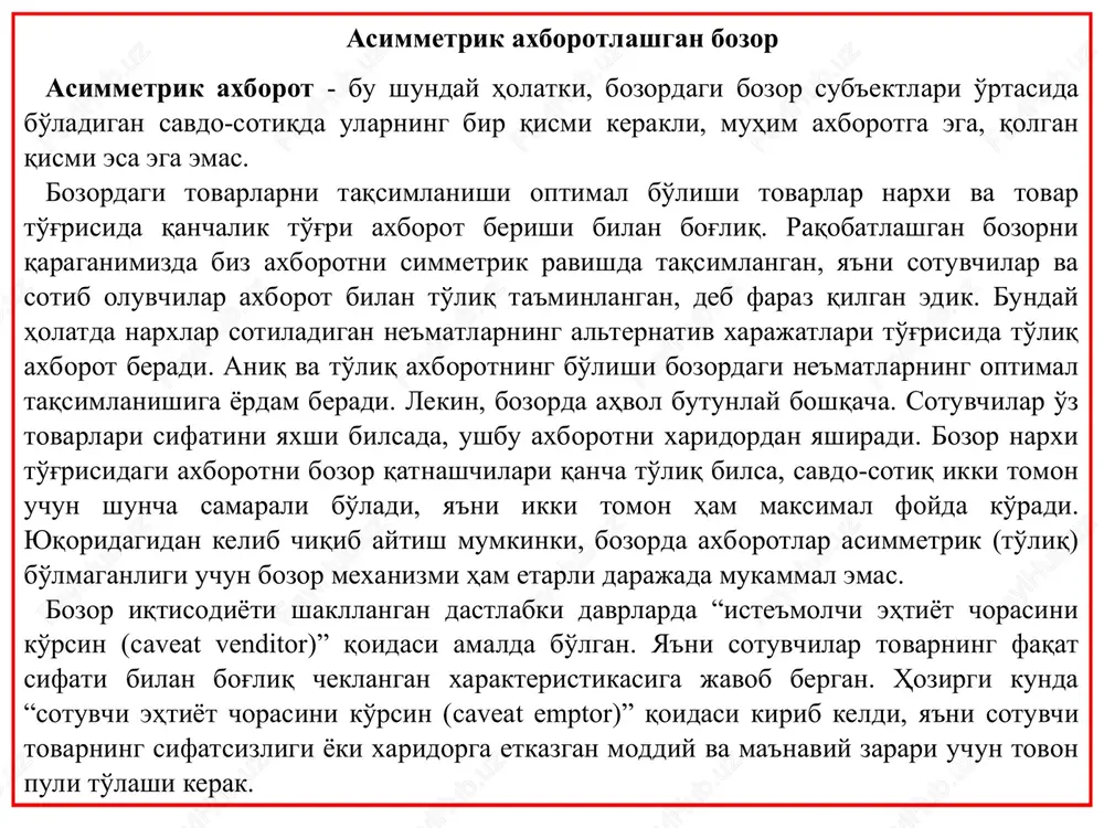 o'rinsiz bo'lib qoladi. real hayotda ko'p bozorlarda tovarlarning sifati to'g'risida axborot olish juda ko'p xarajat talab qiladi yoki umuman bunday axborotni olish mumkin emas. bunga misol sifatida mehnat bozorini olish mumkin. mehnatni biz bir xil mehnat deb qaradik va bir soat ichida ishchi kuchi tomonidan sarflanadigan harakat ham bir xil deb hisobladik. bu juda soddalashtirilgan holat. firma rahbarlari uchun ishchi qanchalik unumdor ishlaydi, buni aniqlash ancha qiyin. xuddi shunday muammo foydalanishda bo'lgan avtomobillar bozorida ham mavjud. ilgari foydalanishda bo'lgan avtomobilning sifatli yoki sifatsiz, ya'ni “limon” bo'lib chiqishini sotib oluvchi aniqlashi juda qiyin bo'lishi mumkin. avtomobilni sotuvchida esa avtomobilning sifati to'g'risida aniq axborot bo'lishi mumkin. shu asimmetrik axborot bozorning samarali ishlashining qiyinlashuviga olib kelishi mumkin. asimmetrik axborot… …bozor ishtirokchilari uchun qo'shimcha xarajatlar qilinishiga olib keladi misol. «limonlar» bozori (djordj akerlof, nobel mukofoti laureati 2001) «limon»lar bozori yaxshi holatdagi eski avtomobillar talab narxi= 6000 doll. (max) taklif narxi = 5000 doll. va …
