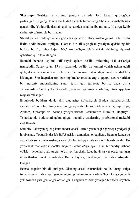 idir. yodgorlik dastlab qishloq tarzida shakllanib, mil.avv. ii asrga kelib shahar qiyofasini ola boshlagan. shoshtepadagi tadqiqotlar chog’ida tashqi savdo aloqalaridan guvohlik beruvchi ikkita nodir buyum topilgan. ulardan biri fil suyagidan yasalgan qadahning bir bo‘lagi bo‘lib, uning hajmi 5-3,5 sm bo‘lgan. unda erkak kishining siymosi qabartma qilib tasvirlangan. ikkinchi bebaho topilma stil’-suyak qalam bo‘lib, milodning i-ii asrlariga mansubdir. suyak qalam 15 sm uzunlikda bo‘lib, bir tomoni yozish uchun uchli qilib, ikkinchi tomoni esa o‘chirg’ich uchun romb shaklidagi kurakcha shaklida ishlangan. shoshtepadan topilgan topilmalar orasida eng diqqatga sazovorlaridan biri nuroniy moysafidning surati tushirilgan terrakota bo‘lib, unda o‘sha zamonlarda choch yoki shoshda yashagan qadimgi aholining etnik qiyofasi mujassamlashgan. baqtriyada buddizm davlat dini darajasiga ko‘tarilgach, budda haykaltaroshlik san’ati ma’naviy hayotning mazmuniga aylandi. bularni dalvarzintepa, fayoztepa, ayrtom, qoratepa va boshqa yodgorliklarda ko‘rishimiz mumkin. baqtriya–toharistonda buddizmni qabul qilgan mahalliy ustalarning professional maktabi shakllanadi shimoliy baktriyaning eng katta ibodatxonasi termiz yaqinidagi qoratepa yodgorligi hisoblanadi. yodgorlik dastlab b.y.staviskiy …