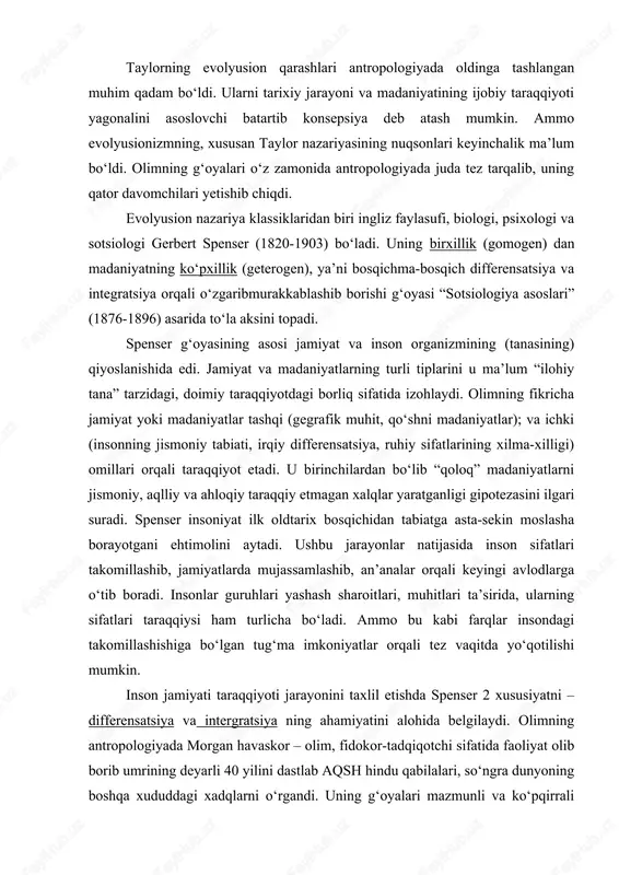 ulug‘ ilohlariga, eng so‘ngida, yagona xudoga ishonch paydo bo‘ladi. taylorning evolyusion qarashlari antropologiyada oldinga tashlangan muhim qadam bo‘ldi. ularni tarixiy jarayoni va madaniyatining ijobiy taraqqiyoti yagonalini asoslovchi batartib konsepsiya deb atash mumkin. ammo evolyusionizmning, xususan taylor nazariyasining nuqsonlari keyinchalik ma’lum bo‘ldi. olimning g‘oyalari o‘z zamonida antropologiyada juda tez tarqalib, uning qator davomchilari yetishib chiqdi. evolyusion nazariya klassiklaridan biri ingliz faylasufi, biologi, psixologi va sotsiologi gerbert spenser (1820-1903) bo‘ladi. uning birxillik (gomogen) dan madaniyatning ko‘pxillik (geterogen), ya’ni bosqichma-bosqich differensatsiya va integratsiya orqali o‘zgaribmurakkablashib borishi g‘oyasi “sotsiologiya asoslari” (1876-1896) asarida to‘la aksini topadi. spenser g‘oyasining asosi jamiyat va inson organizmining (tanasining) qiyoslanishida edi. jamiyat va madaniyatlarning turli tiplarini u ma’lum “ilohiy tana” tarzidagi, doimiy taraqqiyotdagi borliq sifatida izohlaydi. olimning fikricha jamiyat yoki madaniyatlar tashqi (gegrafik muhit, qo‘shni madaniyatlar); va ichki (insonning jismoniy tabiati, irqiy differensatsiya, ruhiy sifatlarining xilma-xilligi) omillari orqali taraqqiyot etadi. u birinchilardan bo‘lib “qoloq” madaniyatlarni jismoniy, aqlliy va ahloqiy taraqqiy …
