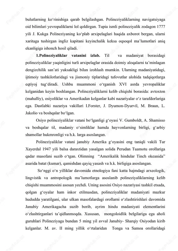 a ismli polineziyalik zodagon 1777 yili j. kukga polineziyaning ko‘plab arxipelaglari haqida axborot bergan, ularni xaritaga tushirgan ingliz kapitani keyinchalik keksa oqsoqol ma’lumotlari aniq ekanligiga ishonch hosil qiladi. 1.polineziyaliklar vatanini izlab. til va madaniyat borasidagi polineziyaliklar yaqinligini turli arxipelaglar orasida doimiy aloqalarni ta’minlagan dengizchilik san’ati yuksakligi bilan izohlash mumkin. ularning madaniyatidagi, ijtimoiy tashkilotlaridagi va jismoniy tiplaridagi tafovutlar alohida tadqiqotlarga eqtiyoj tug‘diradi. ushbu muammoni o‘rganish xvi asrda yevropaliklar kelganidan keyin boshlangan. polineziyaliklarni kelib chiqishi borasida: avtoxton (mahalliy), osiyoliklar va amerikadan kelganlar kabi nazariyalar o‘z tarafdorlariga ega. dastlabki nazariya vakillari i.forster, j. dyumon-dyurvil, m. braun, l. jakolio va boshqalar bo‘lgan. osiyo polineziyaliklar vatani bo‘lganligi g‘oyasi v. gumboldt, a. shamisso va boshqalar til, madaniy o‘simliklar hamda hayvonlarning birligi, g‘arbiy shamollar hukmronligi va h.k. larga asoslangan. polineziyaliklar vatani janubiy amerika g‘oyasini eng taniqli vakili tur xayerdal 1947 yili balsa daraxtidan yasalgan solida perudan tuamotu orollariga qadar masofani suzib o‘tgan. olimning “amerikalik hindular tinch okeanida” …